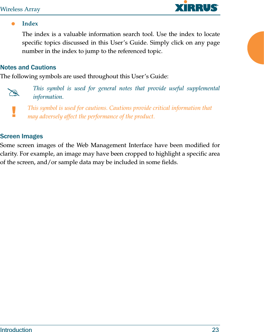 Wireless ArrayIntroduction 23zIndexThe index is a valuable information search tool. Use the index to locate specific topics discussed in this User’s Guide. Simply click on any page number in the index to jump to the referenced topic.Notes and CautionsThe following symbols are used throughout this User’s Guide: Screen ImagesSome screen images of the Web Management Interface have been modified for clarity. For example, an image may have been cropped to highlight a specific area of the screen, and/or sample data may be included in some fields.#This symbol is used for general notes that provide useful supplemental information.!This symbol is used for cautions. Cautions provide critical information that may adversely affect the performance of the product.