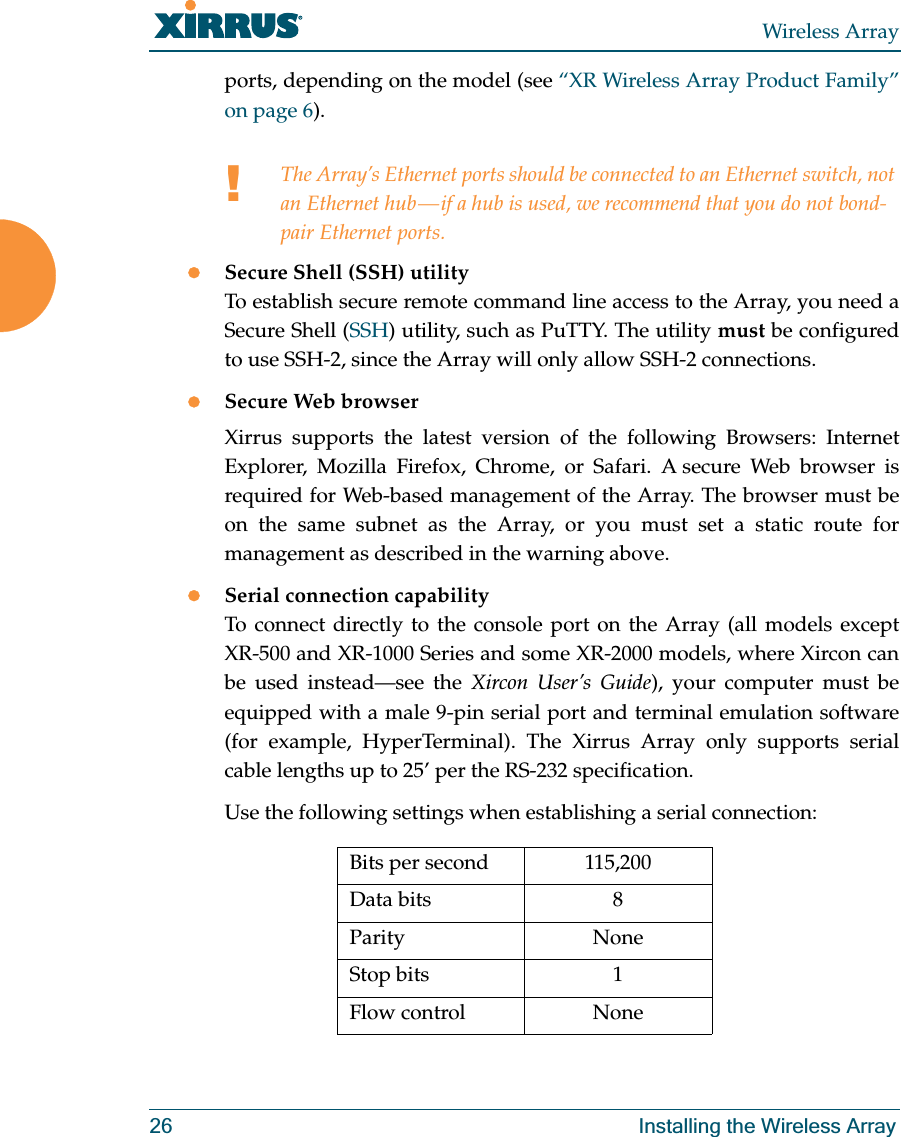 Wireless Array26 Installing the Wireless Arrayports, depending on the model (see “XR Wireless Array Product Family” on page 6). zSecure Shell (SSH) utilityTo establish secure remote command line access to the Array, you need a Secure Shell (SSH) utility, such as PuTTY. The utility must be configured to use SSH-2, since the Array will only allow SSH-2 connections. zSecure Web browserXirrus supports the latest version of the following Browsers: Internet Explorer, Mozilla Firefox, Chrome, or Safari. A secure Web browser is required for Web-based management of the Array. The browser must be on the same subnet as the Array, or you must set a static route for management as described in the warning above. zSerial connection capabilityTo connect directly to the console port on the Array (all models except XR-500 and XR-1000 Series and some XR-2000 models, where Xircon can be used instead—see the Xircon User’s Guide), your computer must be equipped with a male 9-pin serial port and terminal emulation software (for example, HyperTerminal). The Xirrus Array only supports serial cable lengths up to 25’ per the RS-232 specification. Use the following settings when establishing a serial connection:!The Array’s Ethernet ports should be connected to an Ethernet switch, not an Ethernet hub — if a hub is used, we recommend that you do not bond-pair Ethernet ports.Bits per second 115,200Data bits 8Parity NoneStop bits 1Flow control None