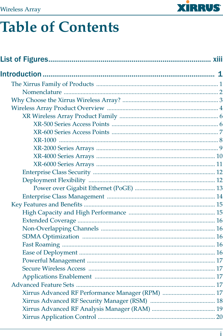 Wireless ArrayiTable of ContentsList of Figures.................................................................................... xiiiIntroduction ......................................................................................... 1The Xirrus Family of Products ............................................................................... 1Nomenclature .................................................................................................... 2Why Choose the Xirrus Wireless Array? .............................................................. 3Wireless Array Product Overview ........................................................................ 4XR Wireless Array Product Family ................................................................ 6XR-500 Series Access Points ..................................................................... 6XR-600 Series Access Points ..................................................................... 7XR-1000 ....................................................................................................... 8XR-2000 Series Arrays ............................................................................... 9XR-4000 Series Arrays ............................................................................. 10XR-6000 Series Arrays ............................................................................. 11Enterprise Class Security ............................................................................... 12Deployment Flexibility .................................................................................. 12Power over Gigabit Ethernet (PoGE) .................................................... 13Enterprise Class Management ...................................................................... 14Key Features and Benefits ..................................................................................... 15High Capacity and High Performance ........................................................ 15Extended Coverage ......................................................................................... 16Non-Overlapping Channels .......................................................................... 16SDMA Optimization ...................................................................................... 16Fast Roaming ................................................................................................... 16Ease of Deployment ........................................................................................ 16Powerful Management ................................................................................... 17Secure Wireless Access .................................................................................. 17Applications Enablement .............................................................................. 17Advanced Feature Sets .......................................................................................... 17Xirrus Advanced RF Performance Manager (RPM) .................................. 17Xirrus Advanced RF Security Manager (RSM) .......................................... 18Xirrus Advanced RF Analysis Manager (RAM) ......................................... 19Xirrus Application Control ............................................................................ 20