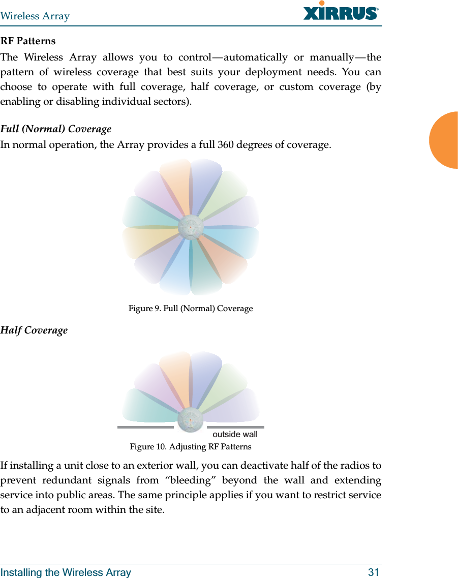 Wireless ArrayInstalling the Wireless Array 31RF PatternsThe Wireless Array allows you to control — automatically or manually — the pattern of wireless coverage that best suits your deployment needs. You can choose to operate with full coverage, half coverage, or custom coverage (by enabling or disabling individual sectors).Full (Normal) CoverageIn normal operation, the Array provides a full 360 degrees of coverage.Figure 9. Full (Normal) CoverageHalf CoverageFigure 10. Adjusting RF PatternsIf installing a unit close to an exterior wall, you can deactivate half of the radios to prevent redundant signals from “bleeding” beyond the wall and extending service into public areas. The same principle applies if you want to restrict service to an adjacent room within the site.outside wall