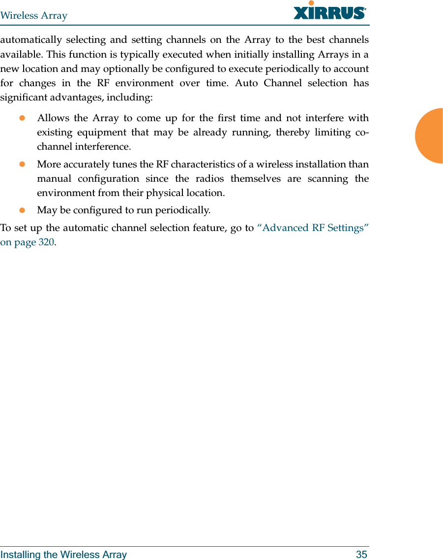 Wireless ArrayInstalling the Wireless Array 35automatically selecting and setting channels on the Array to the best channels available. This function is typically executed when initially installing Arrays in a new location and may optionally be configured to execute periodically to account for changes in the RF environment over time. Auto Channel selection has significant advantages, including: zAllows the Array to come up for the first time and not interfere with existing equipment that may be already running, thereby limiting co-channel interference.zMore accurately tunes the RF characteristics of a wireless installation than manual configuration since the radios themselves are scanning the environment from their physical location. zMay be configured to run periodically. To set up the automatic channel selection feature, go to “Advanced RF Settings” on page 320.