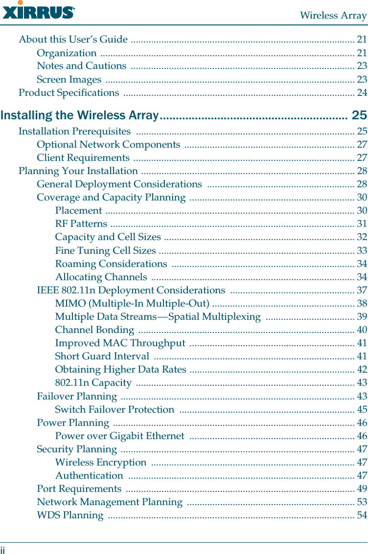 Wireless ArrayiiAbout this User’s Guide ........................................................................................ 21Organization .................................................................................................... 21Notes and Cautions ........................................................................................ 23Screen Images .................................................................................................. 23Product Specifications ........................................................................................... 24Installing the Wireless Array........................................................... 25Installation Prerequisites ...................................................................................... 25Optional Network Components ................................................................... 27Client Requirements ....................................................................................... 27Planning Your Installation .................................................................................... 28General Deployment Considerations .......................................................... 28Coverage and Capacity Planning ................................................................. 30Placement .................................................................................................. 30RF Patterns ................................................................................................ 31Capacity and Cell Sizes ........................................................................... 32Fine Tuning Cell Sizes ............................................................................. 33Roaming Considerations ........................................................................ 34Allocating Channels ................................................................................ 34IEEE 802.11n Deployment Considerations ................................................. 37MIMO (Multiple-In Multiple-Out) ........................................................ 38Multiple Data Streams — Spatial Multiplexing ................................... 39Channel Bonding ..................................................................................... 40Improved MAC Throughput ................................................................. 41Short Guard Interval ............................................................................... 41Obtaining Higher Data Rates ................................................................. 42802.11n Capacity ...................................................................................... 43Failover Planning ............................................................................................ 43Switch Failover Protection ..................................................................... 45Power Planning ............................................................................................... 46Power over Gigabit Ethernet ................................................................. 46Security Planning ............................................................................................ 47Wireless Encryption ................................................................................ 47Authentication ......................................................................................... 47Port Requirements .......................................................................................... 49Network Management Planning .................................................................. 53WDS Planning ................................................................................................. 54