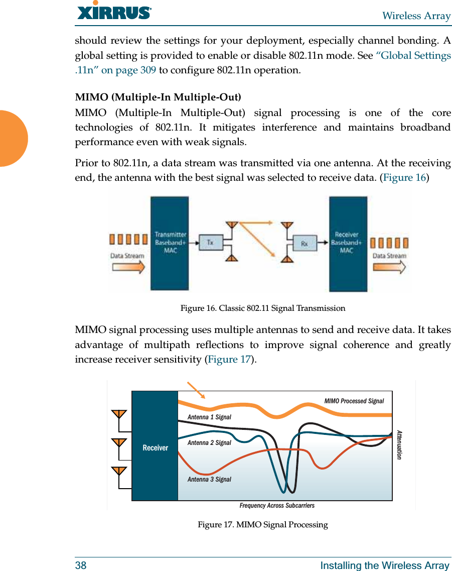 Wireless Array38 Installing the Wireless Arrayshould review the settings for your deployment, especially channel bonding. A global setting is provided to enable or disable 802.11n mode. See “Global Settings .11n” on page 309 to configure 802.11n operation. MIMO (Multiple-In Multiple-Out) MIMO (Multiple-In Multiple-Out) signal processing is one of the core technologies of 802.11n. It mitigates interference and maintains broadband performance even with weak signals.Prior to 802.11n, a data stream was transmitted via one antenna. At the receiving end, the antenna with the best signal was selected to receive data. (Figure 16)Figure 16. Classic 802.11 Signal TransmissionMIMO signal processing uses multiple antennas to send and receive data. It takes advantage of multipath reflections to improve signal coherence and greatly increase receiver sensitivity (Figure 17). Figure 17. MIMO Signal ProcessingFrequency Across SubcarriersAttenuationAntenna 1 SignalMIMO Processed SignalAntenna 2 SignalAntenna 3 SignalReceiver