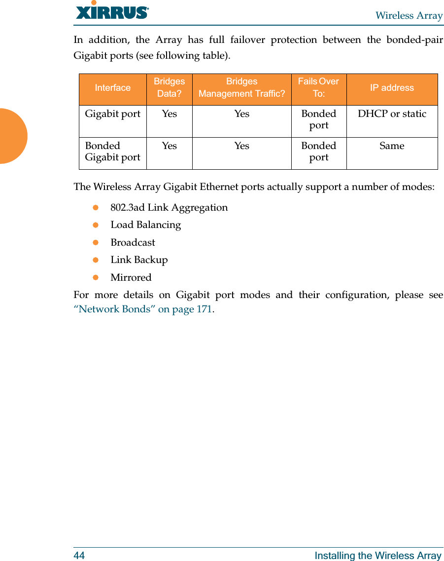 Wireless Array44 Installing the Wireless ArrayIn addition, the Array has full failover protection between the bonded-pair Gigabit ports (see following table).The Wireless Array Gigabit Ethernet ports actually support a number of modes:z802.3ad Link AggregationzLoad BalancingzBroadcastzLink BackupzMirroredFor more details on Gigabit port modes and their configuration, please see“Network Bonds” on page 171. Interface Bridges Data?Bridges Management Traffic?Fails Over To: IP addressGigabit port Yes Yes Bonded port DHCP or staticBonded Gigabit port Yes Yes Bonded port Same