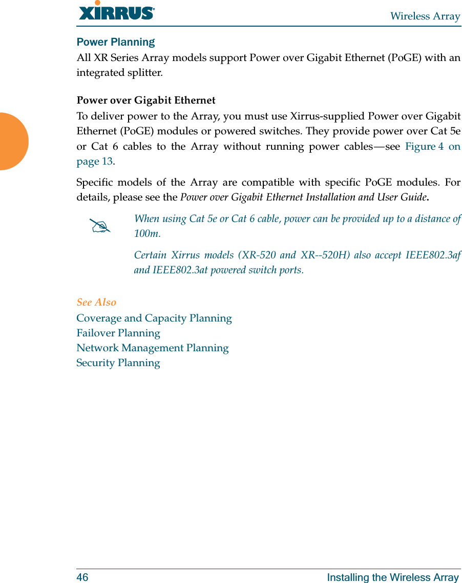 Wireless Array46 Installing the Wireless ArrayPower Planning All XR Series Array models support Power over Gigabit Ethernet (PoGE) with an integrated splitter. Power over Gigabit EthernetTo deliver power to the Array, you must use Xirrus-supplied Power over Gigabit Ethernet (PoGE) modules or powered switches. They provide power over Cat 5e or Cat 6 cables to the Array without running power cables — see Figure 4 on page 13. Specific models of the Array are compatible with specific PoGE modules. Fordetails, please see the Power over Gigabit Ethernet Installation and User Guide. See AlsoCoverage and Capacity PlanningFailover PlanningNetwork Management PlanningSecurity Planning#When using Cat 5e or Cat 6 cable, power can be provided up to a distance of 100m.Certain Xirrus models (XR-520 and XR--520H) also accept IEEE802.3af and IEEE802.3at powered switch ports.