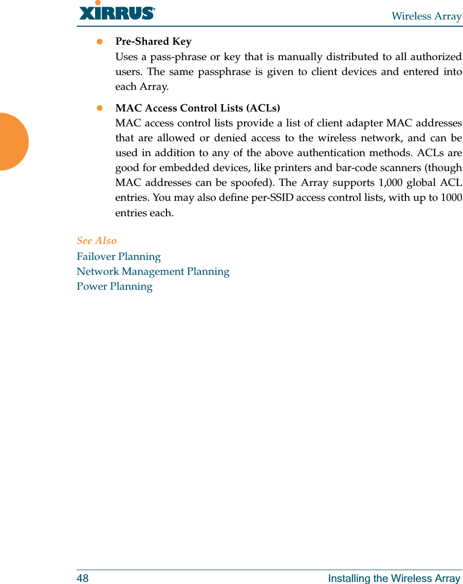 Wireless Array48 Installing the Wireless ArrayzPre-Shared KeyUses a pass-phrase or key that is manually distributed to all authorized users. The same passphrase is given to client devices and entered into each Array.zMAC Access Control Lists (ACLs)MAC access control lists provide a list of client adapter MAC addresses that are allowed or denied access to the wireless network, and can be used in addition to any of the above authentication methods. ACLs are good for embedded devices, like printers and bar-code scanners (though MAC addresses can be spoofed). The Array supports 1,000 global ACL entries. You may also define per-SSID access control lists, with up to 1000 entries each.See AlsoFailover PlanningNetwork Management PlanningPower Planning