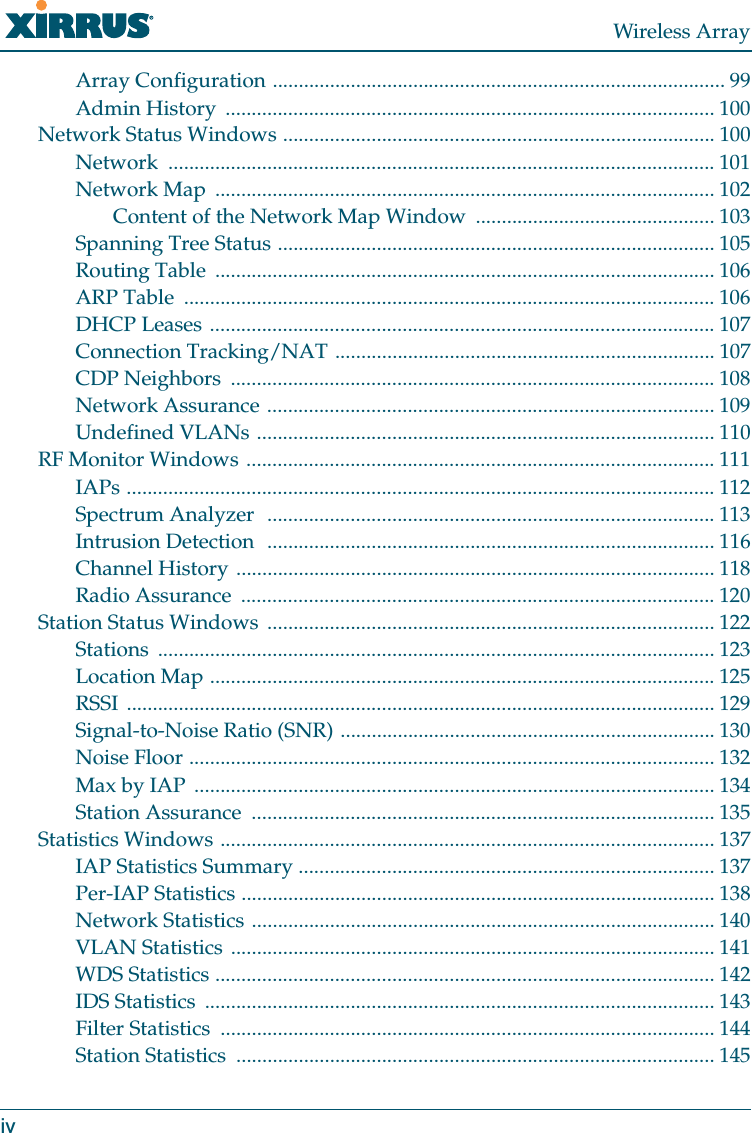 Wireless ArrayivArray Configuration ....................................................................................... 99Admin History .............................................................................................. 100Network Status Windows ................................................................................... 100Network ......................................................................................................... 101Network Map ................................................................................................ 102Content of the Network Map Window .............................................. 103Spanning Tree Status .................................................................................... 105Routing Table ................................................................................................ 106ARP Table ...................................................................................................... 106DHCP Leases ................................................................................................. 107Connection Tracking/NAT ......................................................................... 107CDP Neighbors ............................................................................................. 108Network Assurance ...................................................................................... 109Undefined VLANs ........................................................................................ 110RF Monitor Windows .......................................................................................... 111IAPs ................................................................................................................. 112Spectrum Analyzer ...................................................................................... 113Intrusion Detection ...................................................................................... 116Channel History ............................................................................................ 118Radio Assurance ........................................................................................... 120Station Status Windows ...................................................................................... 122Stations ........................................................................................................... 123Location Map ................................................................................................. 125RSSI ................................................................................................................. 129Signal-to-Noise Ratio (SNR) ........................................................................ 130Noise Floor ..................................................................................................... 132Max by IAP .................................................................................................... 134Station Assurance ......................................................................................... 135Statistics Windows ............................................................................................... 137IAP Statistics Summary ................................................................................ 137Per-IAP Statistics ........................................................................................... 138Network Statistics ......................................................................................... 140VLAN Statistics ............................................................................................. 141WDS Statistics ................................................................................................ 142IDS Statistics .................................................................................................. 143Filter Statistics ............................................................................................... 144Station Statistics ............................................................................................ 145