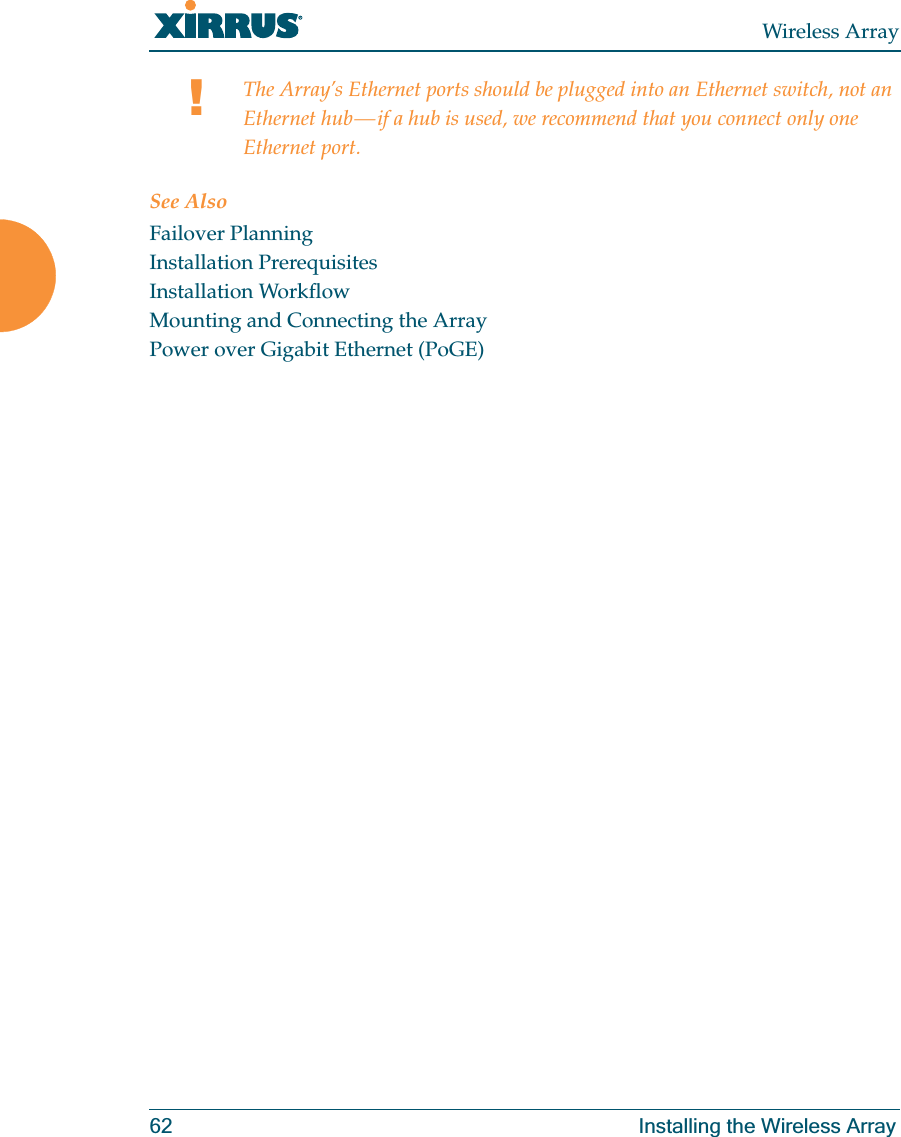 Wireless Array62 Installing the Wireless ArraySee AlsoFailover PlanningInstallation PrerequisitesInstallation WorkflowMounting and Connecting the ArrayPower over Gigabit Ethernet (PoGE)!The Array’s Ethernet ports should be plugged into an Ethernet switch, not an Ethernet hub — if a hub is used, we recommend that you connect only one Ethernet port.