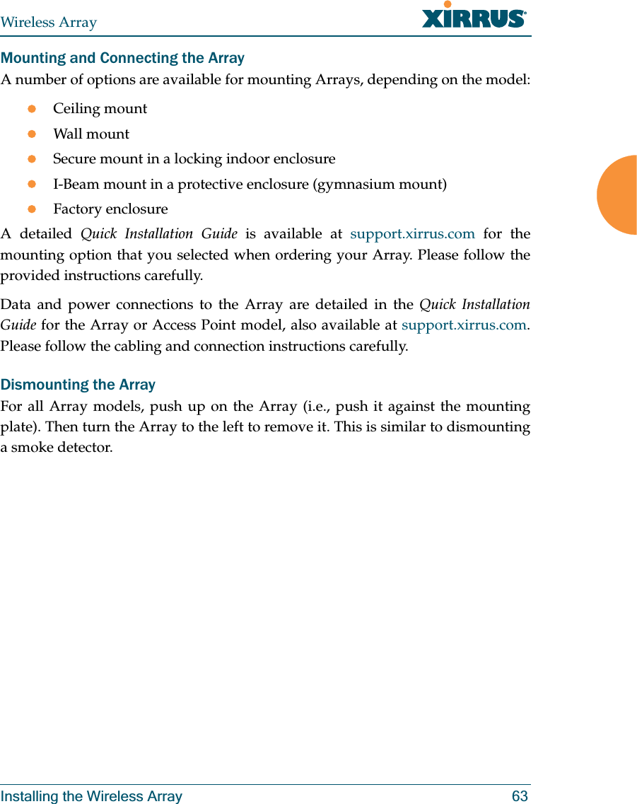 Wireless ArrayInstalling the Wireless Array 63Mounting and Connecting the Array A number of options are available for mounting Arrays, depending on the model:zCeiling mountzWall mountzSecure mount in a locking indoor enclosurezI-Beam mount in a protective enclosure (gymnasium mount)zFactory enclosureA detailed Quick Installation Guide is available at support.xirrus.com for the mounting option that you selected when ordering your Array. Please follow the provided instructions carefully. Data and power connections to the Array are detailed in the Quick Installation Guide for the Array or Access Point model, also available at support.xirrus.com. Please follow the cabling and connection instructions carefully. Dismounting the Array For all Array models, push up on the Array (i.e., push it against the mounting plate). Then turn the Array to the left to remove it. This is similar to dismounting a smoke detector.