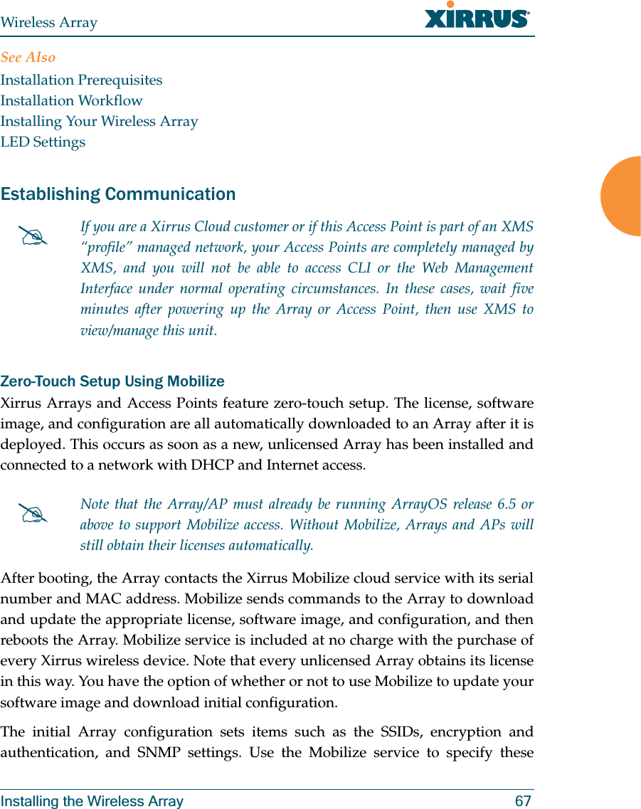 Wireless ArrayInstalling the Wireless Array 67See AlsoInstallation PrerequisitesInstallation WorkflowInstalling Your Wireless ArrayLED SettingsEstablishing Communication Zero-Touch Setup Using MobilizeXirrus Arrays and Access Points feature zero-touch setup. The license, software image, and configuration are all automatically downloaded to an Array after it is deployed. This occurs as soon as a new, unlicensed Array has been installed and connected to a network with DHCP and Internet access. After booting, the Array contacts the Xirrus Mobilize cloud service with its serial number and MAC address. Mobilize sends commands to the Array to download and update the appropriate license, software image, and configuration, and then reboots the Array. Mobilize service is included at no charge with the purchase of every Xirrus wireless device. Note that every unlicensed Array obtains its license in this way. You have the option of whether or not to use Mobilize to update your software image and download initial configuration. The initial Array configuration sets items such as the SSIDs, encryption and authentication, and SNMP settings. Use the Mobilize service to specify these #If you are a Xirrus Cloud customer or if this Access Point is part of an XMS “profile” managed network, your Access Points are completely managed by XMS, and you will not be able to access CLI or the Web Management Interface under normal operating circumstances. In these cases, wait five minutes after powering up the Array or Access Point, then use XMS to view/manage this unit. #Note that the Array/AP must already be running ArrayOS release 6.5 or above to support Mobilize access. Without Mobilize, Arrays and APs will still obtain their licenses automatically.