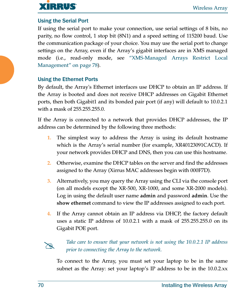 Wireless Array70 Installing the Wireless ArrayUsing the Serial PortIf using the serial port to make your connection, use serial settings of 8 bits, no parity, no flow control, 1 stop bit (8N1) and a speed setting of 115200 baud. Use the communication package of your choice. You may use the serial port to change settings on the Array, even if the Array’s gigabit interfaces are in XMS managed mode (i.e., read-only mode, see “XMS-Managed Arrays Restrict Local Management” on page 78). Using the Ethernet PortsBy default, the Array's Ethernet interfaces use DHCP to obtain an IP address. If the Array is booted and does not receive DHCP addresses on Gigabit Ethernet ports, then both Gigabit1 and its bonded pair port (if any) will default to 10.0.2.1 with a mask of 255.255.255.0. If the Array is connected to a network that provides DHCP addresses, the IP address can be determined by the following three methods:1. The simplest way to address the Array is using its default hostname which is the Array’s serial number (for example, XR40123091CACD). If your network provides DHCP and DNS, then you can use this hostname.2. Otherwise, examine the DHCP tables on the server and find the addresses assigned to the Array (Xirrus MAC addresses begin with 000F7D).3. Alternatively, you may query the Array using the CLI via the console port (on all models except the XR-500, XR-1000, and some XR-2000 models). Log in using the default user name admin and password admin. Use the show ethernet command to view the IP addresses assigned to each port.4. If the Array cannot obtain an IP address via DHCP, the factory default uses a static IP address of 10.0.2.1 with a mask of 255.255.255.0 on its Gigabit POE port. To connect to the Array, you must set your laptop to be in the same subnet as the Array: set your laptop’s IP address to be in the 10.0.2.xx #Take care to ensure that your network is not using the 10.0.2.1 IP address prior to connecting the Array to the network.