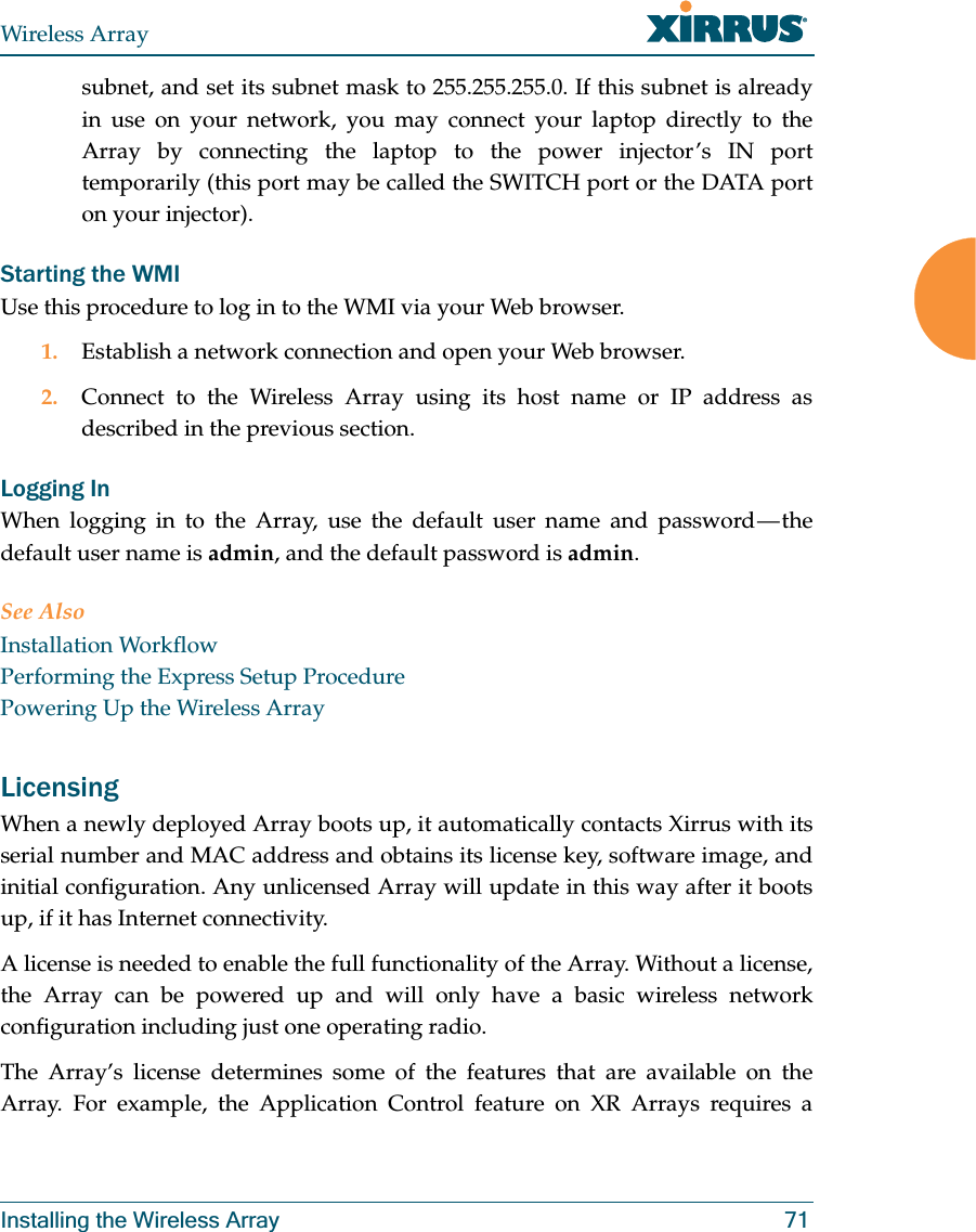 Wireless ArrayInstalling the Wireless Array 71subnet, and set its subnet mask to 255.255.255.0. If this subnet is already in use on your network, you may connect your laptop directly to the Array by connecting the laptop to the power injector’s IN port temporarily (this port may be called the SWITCH port or the DATA port on your injector). Starting the WMIUse this procedure to log in to the WMI via your Web browser. 1. Establish a network connection and open your Web browser.2. Connect to the Wireless Array using its host name or IP address as described in the previous section.Logging InWhen logging in to the Array, use the default user name and password — the default user name is admin, and the default password is admin.See AlsoInstallation WorkflowPerforming the Express Setup ProcedurePowering Up the Wireless ArrayLicensingWhen a newly deployed Array boots up, it automatically contacts Xirrus with its serial number and MAC address and obtains its license key, software image, and initial configuration. Any unlicensed Array will update in this way after it boots up, if it has Internet connectivity. A license is needed to enable the full functionality of the Array. Without a license, the Array can be powered up and will only have a basic wireless network configuration including just one operating radio. The Array’s license determines some of the features that are available on the Array. For example, the Application Control feature on XR Arrays requires a