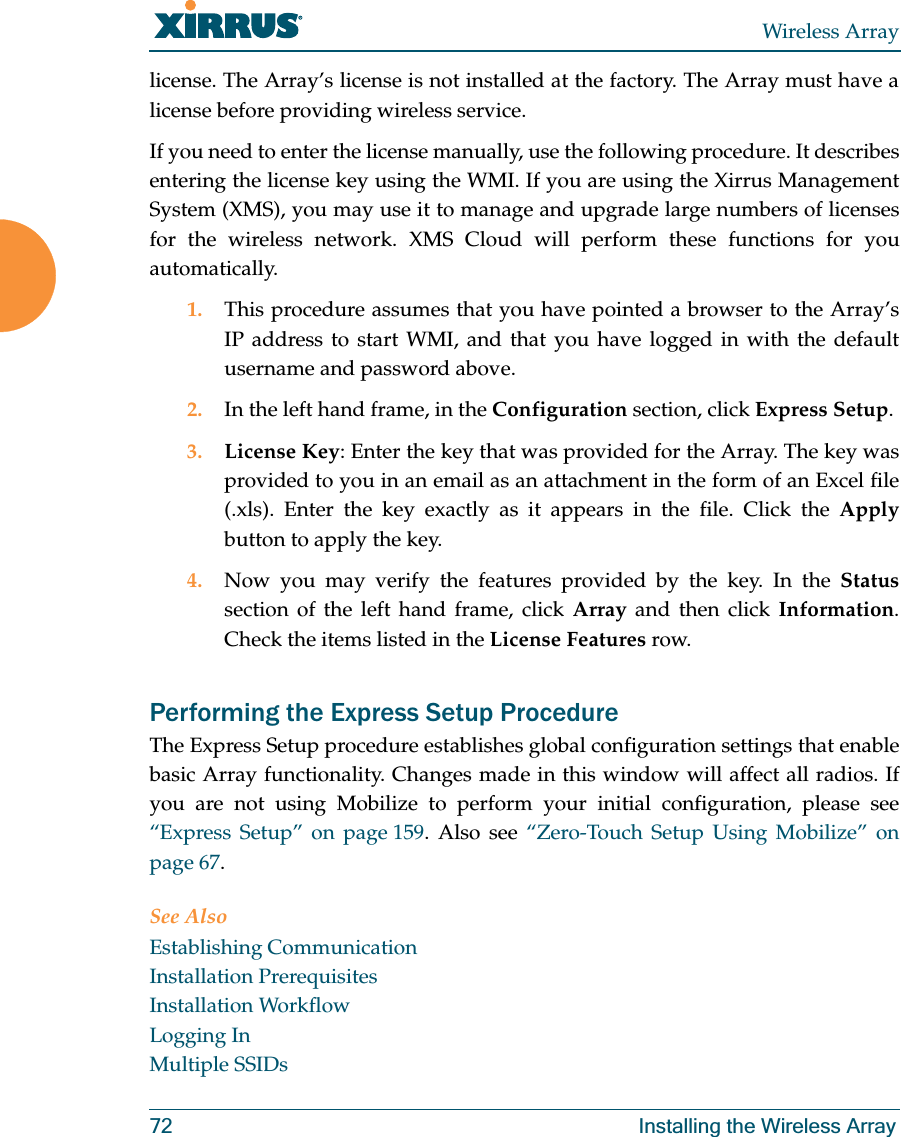 Wireless Array72 Installing the Wireless Arraylicense. The Array’s license is not installed at the factory. The Array must have a license before providing wireless service. If you need to enter the license manually, use the following procedure. It describes entering the license key using the WMI. If you are using the Xirrus Management System (XMS), you may use it to manage and upgrade large numbers of licenses for the wireless network. XMS Cloud will perform these functions for you automatically.1. This procedure assumes that you have pointed a browser to the Array’s IP address to start WMI, and that you have logged in with the default username and password above. 2. In the left hand frame, in the Configuration section, click Express Setup. 3. License Key: Enter the key that was provided for the Array. The key was provided to you in an email as an attachment in the form of an Excel file (.xls). Enter the key exactly as it appears in the file. Click the Applybutton to apply the key. 4. Now you may verify the features provided by the key. In the Statussection of the left hand frame, click Array and then click Information. Check the items listed in the License Features row. Performing the Express Setup ProcedureThe Express Setup procedure establishes global configuration settings that enable basic Array functionality. Changes made in this window will affect all radios. If you are not using Mobilize to perform your initial configuration, please see “Express Setup” on page 159. Also see “Zero-Touch Setup Using Mobilize” on page 67. See AlsoEstablishing CommunicationInstallation PrerequisitesInstallation WorkflowLogging InMultiple SSIDs