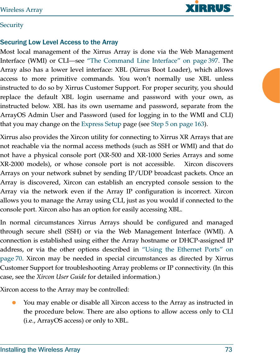 Wireless ArrayInstalling the Wireless Array 73SecuritySecuring Low Level Access to the ArrayMost local management of the Xirrus Array is done via the Web Management Interface (WMI) or CLI—see “The Command Line Interface” on page 397. The Array also has a lower level interface: XBL (Xirrus Boot Loader), which allows access to more primitive commands. You won’t normally use XBL unless instructed to do so by Xirrus Customer Support. For proper security, you should replace the default XBL login username and password with your own, as instructed below. XBL has its own username and password, separate from the ArrayOS Admin User and Password (used for logging in to the WMI and CLI)that you may change on the Express Setup page (see Step 5 on page 163). Xirrus also provides the Xircon utility for connecting to Xirrus XR Arrays that are not reachable via the normal access methods (such as SSH or WMI) and that do not have a physical console port (XR-500 and XR-1000 Series Arrays and some XR-2000 models), or whose console port is not accessible. Xircon discovers Arrays on your network subnet by sending IP/UDP broadcast packets. Once an Array is discovered, Xircon can establish an encrypted console session to the Array via the network even if the Array IP configuration is incorrect. Xircon allows you to manage the Array using CLI, just as you would if connected to the console port. Xircon also has an option for easily accessing XBL.In normal circumstances Xirrus Arrays should be configured and managed through secure shell (SSH) or via the Web Management Interface (WMI). A connection is established using either the Array hostname or DHCP-assigned IP address, or via the other options described in “Using the Ethernet Ports” on page 70. Xircon may be needed in special circumstances as directed by Xirrus Customer Support for troubleshooting Array problems or IP connectivity. (In this case, see the Xircon User Guide for detailed information.) Xircon access to the Array may be controlled:zYou may enable or disable all Xircon access to the Array as instructed in the procedure below. There are also options to allow access only to CLI (i.e., ArrayOS access) or only to XBL.