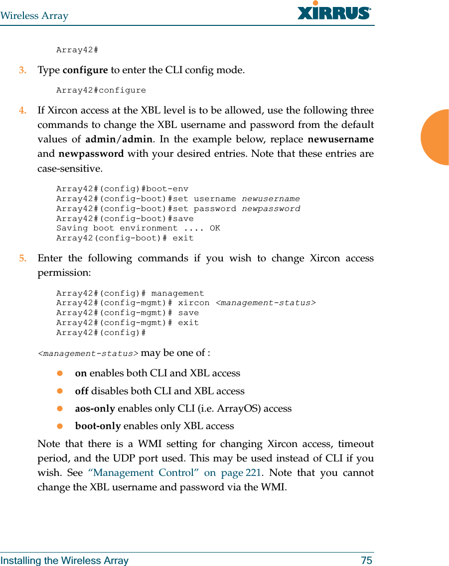 Wireless ArrayInstalling the Wireless Array 75Array42#3. Type configure to enter the CLI config mode.Array42#configure4. If Xircon access at the XBL level is to be allowed, use the following three commands to change the XBL username and password from the default values of admin/admin. In the example below, replace newusernameand newpassword with your desired entries. Note that these entries are case-sensitive. Array42#(config)#boot-envArray42#(config-boot)#set username newusernameArray42#(config-boot)#set password newpasswordArray42#(config-boot)#saveSaving boot environment .... OKArray42(config-boot)# exit5. Enter the following commands if you wish to change Xircon access permission: Array42#(config)# managementArray42#(config-mgmt)# xircon <management-status>Array42#(config-mgmt)# saveArray42#(config-mgmt)# exitArray42#(config)#<management-status> may be one of :zon enables both CLI and XBL accesszoff disables both CLI and XBL accesszaos-only enables only CLI (i.e. ArrayOS) accesszboot-only enables only XBL accessNote that there is a WMI setting for changing Xircon access, timeout period, and the UDP port used. This may be used instead of CLI if you wish. See “Management Control” on page 221. Note that you cannot change the XBL username and password via the WMI.