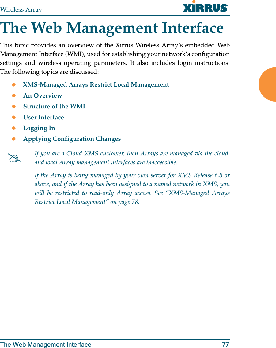 Wireless ArrayThe Web Management Interface 77The Web Management InterfaceThis topic provides an overview of the Xirrus Wireless Array’s embedded Web Management Interface (WMI), used for establishing your network’s configuration settings and wireless operating parameters. It also includes login instructions. The following topics are discussed: zXMS-Managed Arrays Restrict Local Management zAn Overview zStructure of the WMI zUser InterfacezLogging InzApplying Configuration Changes#If you are a Cloud XMS customer, then Arrays are managed via the cloud, and local Array management interfaces are inaccessible. If the Array is being managed by your own server for XMS Release 6.5 or above, and if the Array has been assigned to a named network in XMS, you will be restricted to read-only Array access. See “XMS-Managed Arrays Restrict Local Management” on page 78.