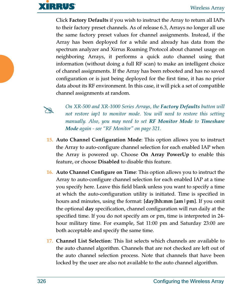 Wireless Array326 Configuring the Wireless ArrayClick Factory Defaults if you wish to instruct the Array to return all IAPs to their factory preset channels. As of release 6.3, Arrays no longer all use the same factory preset values for channel assignments. Instead, if the Array has been deployed for a while and already has data from the spectrum analyzer and Xirrus Roaming Protocol about channel usage on neighboring Arrays, it performs a quick auto channel using that information (without doing a full RF scan) to make an intelligent choice of channel assignments. If the Array has been rebooted and has no saved configuration or is just being deployed for the first time, it has no prior data about its RF environment. In this case, it will pick a set of compatible channel assignments at random. 15. Auto Channel Configuration Mode: This option allows you to instruct the Array to auto-configure channel selection for each enabled IAP when the Array is powered up. Choose On Array PowerUp to enable this feature, or choose Disabled to disable this feature.16. Auto Channel Configure on Time: This option allows you to instruct the Array to auto-configure channel selection for each enabled IAP at a time you specify here. Leave this field blank unless you want to specify a time at which the auto-configuration utility is initiated. Time is specified in hours and minutes, using the format: [day]hh:mm [am|pm]. If you omit the optional day specification, channel configuration will run daily at the specified time. If you do not specify am or pm, time is interpreted in 24-hour military time. For example, Sat 11:00 pm and Saturday 23:00 are both acceptable and specify the same time. 17. Channel List Selection: This list selects which channels are available to the auto channel algorithm. Channels that are not checked are left out of the auto channel selection process. Note that channels that have been locked by the user are also not available to the auto channel algorithm.#On XR-500 and XR-1000 Series Arrays, the Factory Defaults button will not restore iap1 to monitor mode. You will need to restore this setting manually. Also, you may need to set RF Monitor Mode to Timeshare Mode again - see “RF Monitor” on page 321. 