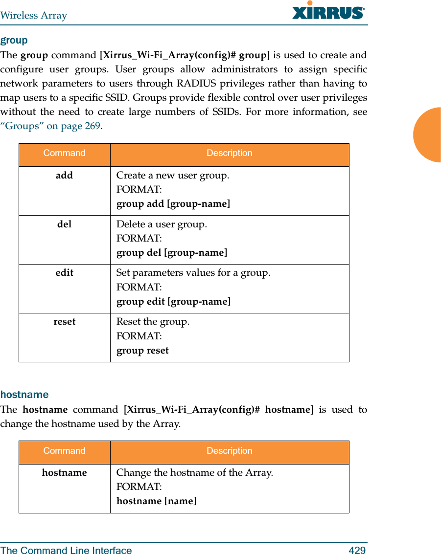 Wireless ArrayThe Command Line Interface 429group The group command [Xirrus_Wi-Fi_Array(config)# group] is used to create and configure user groups. User groups allow administrators to assign specific network parameters to users through RADIUS privileges rather than having to map users to a specific SSID. Groups provide flexible control over user privileges without the need to create large numbers of SSIDs. For more information, see “Groups” on page 269. hostname The  hostname command [Xirrus_Wi-Fi_Array(config)# hostname] is used to change the hostname used by the Array.Command Descriptionadd Create a new user group. FORMAT:group add [group-name]del Delete a user group.FORMAT:group del [group-name]edit Set parameters values for a group. FORMAT:group edit [group-name]reset Reset the group.FORMAT:group resetCommand Descriptionhostname Change the hostname of the Array.FORMAT:hostname [name]