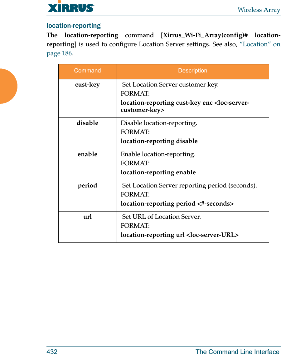 Wireless Array432 The Command Line Interfacelocation-reporting The  location-reporting command [Xirrus_Wi-Fi_Array(config)# location-reporting] is used to configure Location Server settings. See also, “Location” on page 186. Command Descriptioncust-key   Set Location Server customer key.FORMAT:location-reporting cust-key enc &lt;loc-server-customer-key&gt; disable Disable location-reporting.FORMAT:location-reporting disableenable Enable location-reporting.FORMAT:location-reporting enableperiod   Set Location Server reporting period (seconds).FORMAT:location-reporting period &lt;#-seconds&gt; url   Set URL of Location Server.FORMAT:location-reporting url &lt;loc-server-URL&gt; 