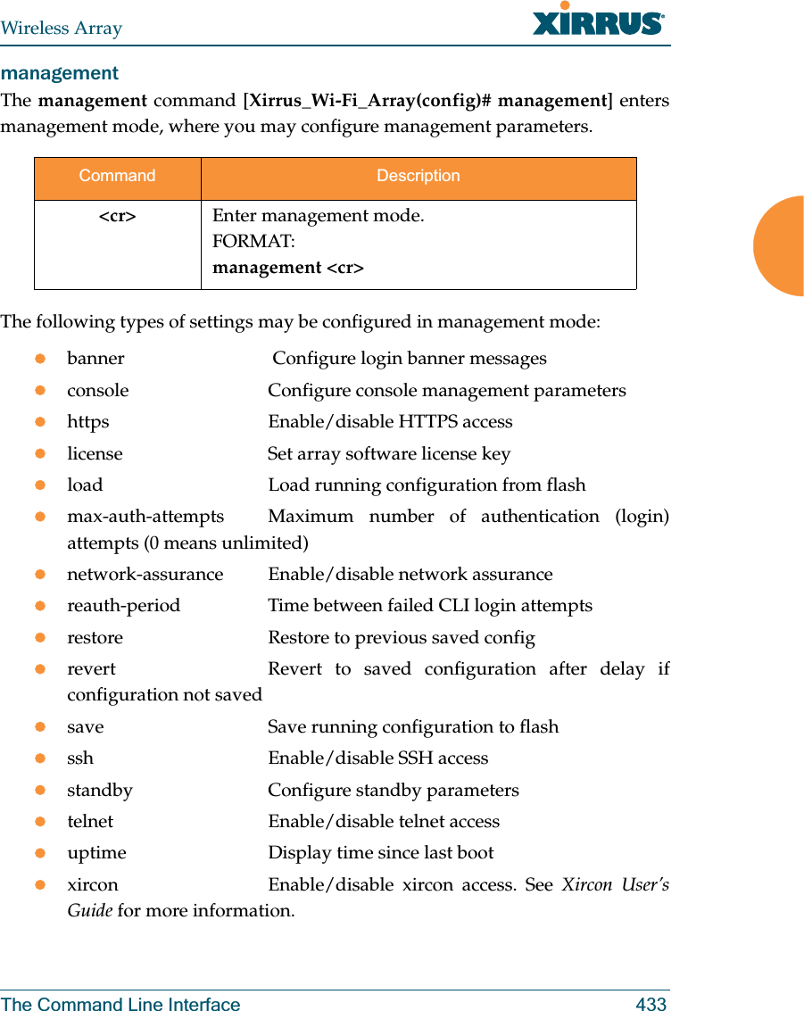 Wireless ArrayThe Command Line Interface 433management The management command [Xirrus_Wi-Fi_Array(config)# management] enters management mode, where you may configure management parameters.The following types of settings may be configured in management mode:zbanner              Configure login banner messageszconsole             Configure console management parameterszhttps               Enable/disable HTTPS accesszlicense             Set array software license keyzload                Load running configuration from flashzmax-auth-attempts Maximum number of authentication (login) attempts (0 means unlimited)znetwork-assurance  Enable/disable network assurancezreauth-period       Time between failed CLI login attemptszrestore             Restore to previous saved configzrevert              Revert  to  saved  configuration  after  delay  if configuration not savedzsave                Save running configuration to flashzssh                 Enable/disable SSH accesszstandby             Configure standby parametersztelnet              Enable/disable telnet accesszuptime              Display time since last bootzxircon              Enable/disable  xircon  access.  See  Xircon User’s Guide for more information. Command Description&lt;cr&gt; Enter management mode.FORMAT:management &lt;cr&gt;