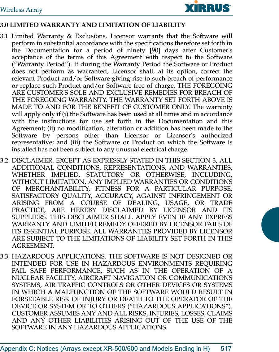 Wireless ArrayAppendix C: Notices (Arrays except XR-500/600 and Models Ending in H) 5173.0 LIMITED WARRANTY AND LIMITATION OF LIABILITY 3.1 Limited Warranty &amp; Exclusions. Licensor warrants that the Software will perform in substantial accordance with the specifications therefore set forth in the Documentation for a period of ninety [90] days after Customer&apos;s acceptance of the terms of this Agreement with respect to the Software (“Warranty Period”). If during the Warranty Period the Software or Product does not perform as warranted, Licensor shall, at its option, correct the relevant Product and/or Software giving rise to such breach of performance or replace such Product and/or Software free of charge. THE FOREGOING ARE CUSTOMER&apos;S SOLE AND EXCLUSIVE REMEDIES FOR BREACH OF THE FOREGOING WARRANTY. THE WARRANTY SET FORTH ABOVE IS MADE TO AND FOR THE BENEFIT OF CUSTOMER ONLY. The warranty will apply only if (i) the Software has been used at all times and in accordance with the instructions for use set forth in the Documentation and this Agreement; (ii) no modification, alteration or addition has been made to the Software by persons other than Licensor or Licensor&apos;s authorized representative; and (iii) the Software or Product on which the Software is installed has not been subject to any unusual electrical charge. 3.2  DISCLAIMER. EXCEPT AS EXPRESSLY STATED IN THIS SECTION 3, ALL ADDITIONAL CONDITIONS, REPRESENTATIONS, AND WARRANTIES, WHETHER IMPLIED, STATUTORY OR OTHERWISE, INCLUDING, WITHOUT LIMITATION, ANY IMPLIED WARRANTIES OR CONDITIONS OF MERCHANTABILITY, FITNESS FOR A PARTICULAR PURPOSE, SATISFACTORY QUALITY, ACCURACY, AGAINST INFRINGEMENT OR ARISING FROM A COURSE OF DEALING, USAGE, OR TRADE PRACTICE, ARE HEREBY DISCLAIMED BY LICENSOR AND ITS SUPPLIERS. THIS DISCLAIMER SHALL APPLY EVEN IF ANY EXPRESS WARRANTY AND LIMITED REMEDY OFFERED BY LICENSOR FAILS OF ITS ESSENTIAL PURPOSE. ALL WARRANTIES PROVIDED BY LICENSOR ARE SUBJECT TO THE LIMITATIONS OF LIABILITY SET FORTH IN THIS AGREEMENT. 3.3  HAZARDOUS APPLICATIONS. THE SOFTWARE IS NOT DESIGNED OR INTENDED FOR USE IN HAZARDOUS ENVIRONMENTS REQUIRING FAIL SAFE PERFORMANCE, SUCH AS IN THE OPERATION OF A NUCLEAR FACILITY, AIRCRAFT NAVIGATION OR COMMUNICATIONS SYSTEMS, AIR TRAFFIC CONTROLS OR OTHER DEVICES OR SYSTEMS IN WHICH A MALFUNCTION OF THE SOFTWARE WOULD RESULT IN FORSEEABLE RISK OF INJURY OR DEATH TO THE OPERATOR OF THE DEVICE OR SYSTEM OR TO OTHERS (“HAZARDOUS APPLICATIONS”). CUSTOMER ASSUMES ANY AND ALL RISKS, INJURIES, LOSSES, CLAIMS AND ANY OTHER LIABILITIES ARISING OUT OF THE USE OF THE SOFTWARE IN ANY HAZARDOUS APPLICATIONS. 