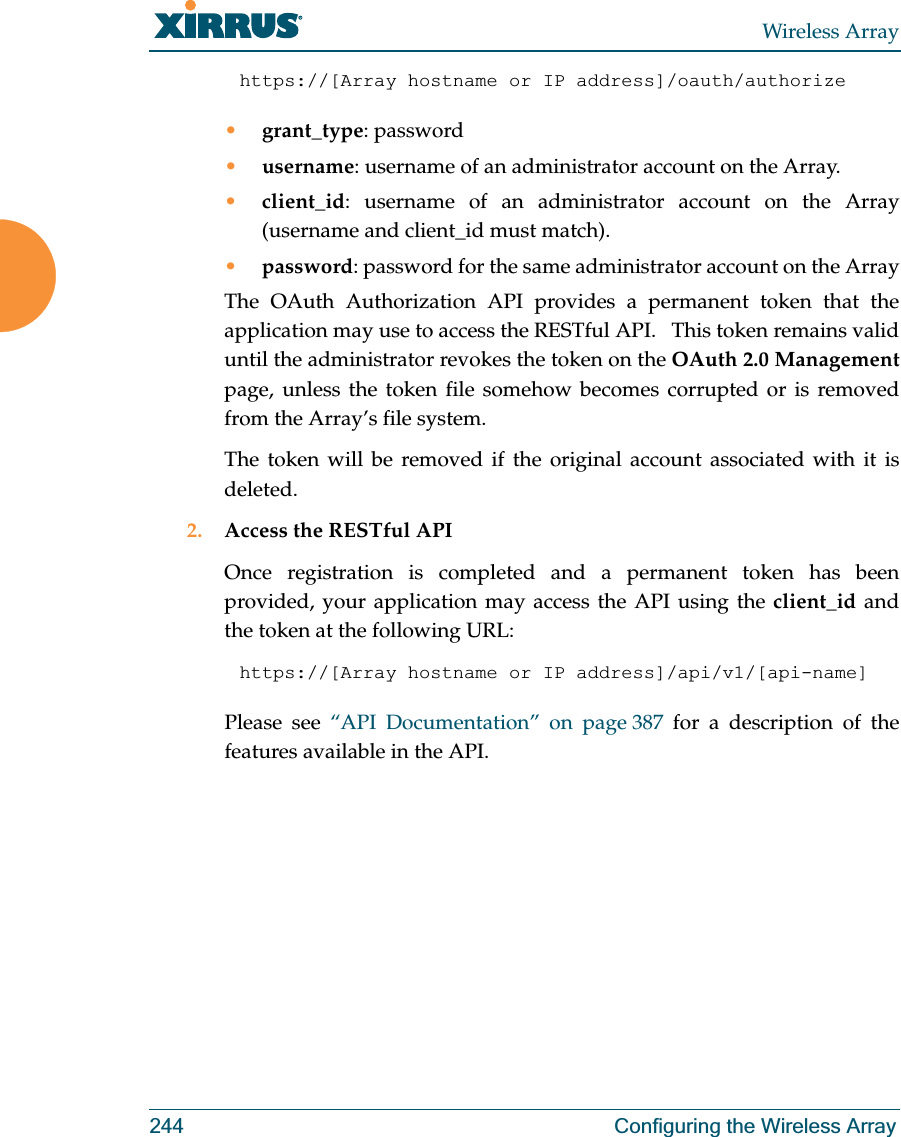Wireless Array244 Configuring the Wireless Arrayhttps://[Array hostname or IP address]/oauth/authorize •grant_type: password•username: username of an administrator account on the Array.•client_id: username of an administrator account on the Array (username and client_id must match).•password: password for the same administrator account on the ArrayThe OAuth Authorization API provides a permanent token that the application may use to access the RESTful API.   This token remains valid until the administrator revokes the token on the OAuth 2.0 Managementpage, unless the token file somehow becomes corrupted or is removed from the Array’s file system. The token will be removed if the original account associated with it is deleted. 2. Access the RESTful APIOnce registration is completed and a permanent token has been provided, your application may access the API using the client_id and the token at the following URL: https://[Array hostname or IP address]/api/v1/[api-name] Please see “API Documentation” on page 387 for a description of the features available in the API. 