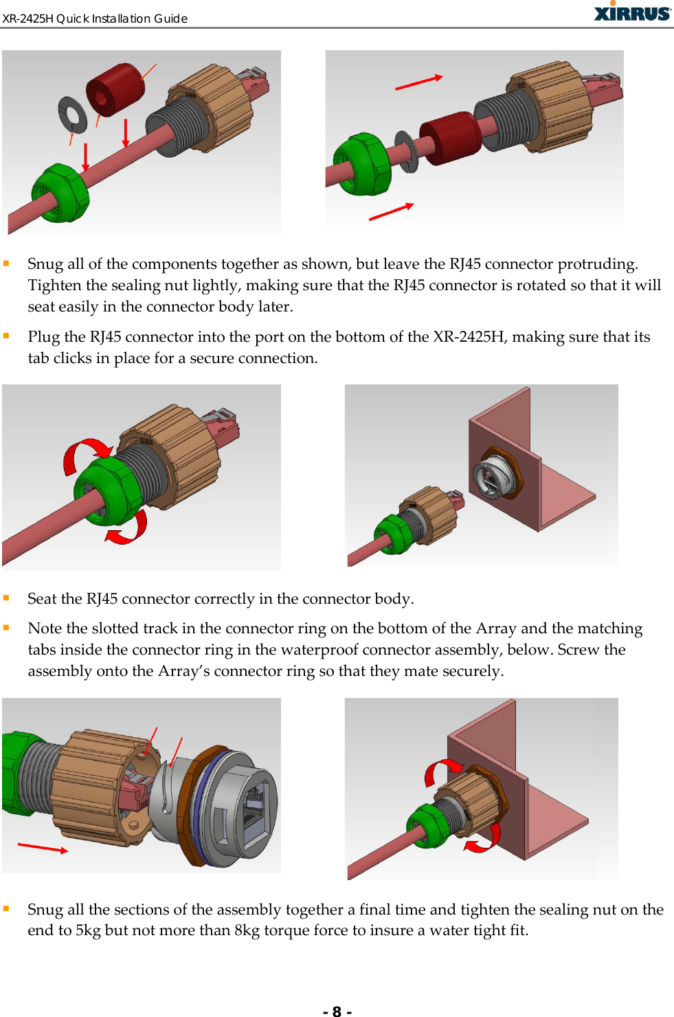 XR-2425H Quick Installation Guide   - 8 -    Snug all of the components together as shown, but leave the RJ45 connector protruding.  Tighten the sealing nut lightly, making sure that the RJ45 connector is rotated so that it will seat easily in the connector body later.  Plug the RJ45 connector into the port on the bottom of the XR-2425H, making sure that its tab clicks in place for a secure connection.    Seat the RJ45 connector correctly in the connector body.  Note the slotted track in the connector ring on the bottom of the Array and the matching tabs inside the connector ring in the waterproof connector assembly, below. Screw the assembly onto the Array’s connector ring so that they mate securely.     Snug all the sections of the assembly together a final time and tighten the sealing nut on the end to 5kg but not more than 8kg torque force to insure a water tight fit. 