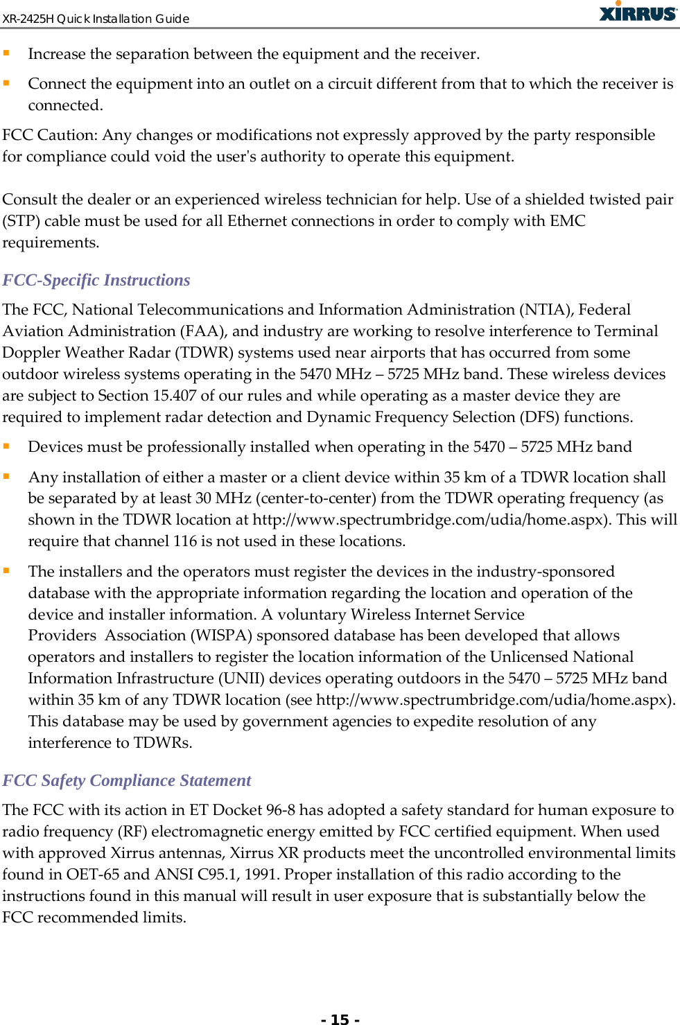 XR-2425H Quick Installation Guide   - 15 -  Increase the separation between the equipment and the receiver.  Connect the equipment into an outlet on a circuit different from that to which the receiver is connected. FCC Caution: Any changes or modifications not expressly approved by the party responsible for compliance could void the user&apos;s authority to operate this equipment.  Consult the dealer or an experienced wireless technician for help. Use of a shielded twisted pair (STP) cable must be used for all Ethernet connections in order to comply with EMC requirements. FCC-Specific Instructions The FCC, National Telecommunications and Information Administration (NTIA), Federal Aviation Administration (FAA), and industry are working to resolve interference to Terminal Doppler Weather Radar (TDWR) systems used near airports that has occurred from some outdoor wireless systems operating in the 5470 MHz – 5725 MHz band. These wireless devices are subject to Section 15.407 of our rules and while operating as a master device they are required to implement radar detection and Dynamic Frequency Selection (DFS) functions.  Devices must be professionally installed when operating in the 5470 – 5725 MHz band  Any installation of either a master or a client device within 35 km of a TDWR location shall be separated by at least 30 MHz (center-to-center) from the TDWR operating frequency (as shown in the TDWR location at http://www.spectrumbridge.com/udia/home.aspx). This will require that channel 116 is not used in these locations.  The installers and the operators must register the devices in the industry-sponsored database with the appropriate information regarding the location and operation of the device and installer information. A voluntary Wireless Internet Service Providers  Association (WISPA) sponsored database has been developed that allows operators and installers to register the location information of the Unlicensed National Information Infrastructure (UNII) devices operating outdoors in the 5470 – 5725 MHz band within 35 km of any TDWR location (see http://www.spectrumbridge.com/udia/home.aspx). This database may be used by government agencies to expedite resolution of any interference to TDWRs. FCC Safety Compliance Statement The FCC with its action in ET Docket 96-8 has adopted a safety standard for human exposure to radio frequency (RF) electromagnetic energy emitted by FCC certified equipment. When used with approved Xirrus antennas, Xirrus XR products meet the uncontrolled environmental limits found in OET-65 and ANSI C95.1, 1991. Proper installation of this radio according to the instructions found in this manual will result in user exposure that is substantially below the FCC recommended limits. 