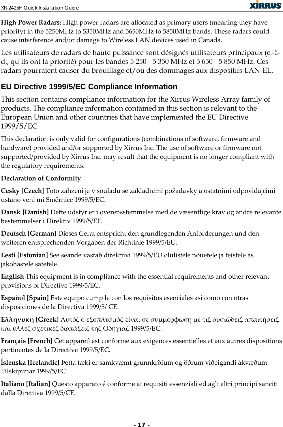 XR-2425H Quick Installation Guide   - 17 - High Power Radars: High power radars are allocated as primary users (meaning they have priority) in the 5250MHz to 5350MHz and 5650MHz to 5850MHz bands. These radars could cause interference and/or damage to Wireless LAN devices used in Canada. Les utilisateurs de radars de haute puissance sont désignés utilisateurs principaux (c.-à-d., qu’ils ont la priorité) pour les bandes 5 250 - 5 350 MHz et 5 650 - 5 850 MHz. Ces radars pourraient causer du brouillage et/ou des dommages aux dispositifs LAN-EL. EU Directive 1999/5/EC Compliance Information This section contains compliance information for the Xirrus Wireless Array family of products. The compliance information contained in this section is relevant to the European Union and other countries that have implemented the EU Directive 1999/5/EC. This declaration is only valid for configurations (combinations of software, firmware and hardware) provided and/or supported by Xirrus Inc. The use of software or firmware not supported/provided by Xirrus Inc. may result that the equipment is no longer compliant with the regulatory requirements. Declaration of Conformity Cesky [Czech] Toto zahzeni je v souladu se základnimi požadavky a ostatnimi odpovidajcimi ustano veni mi Směrnice 1999/5/EC. Dansk [Danish] Dette udstyr er i overensstemmelse med de væsentlige krav og andre relevante bestemmelser i Direktiv 1999/5/EF. Deutsch [German] Dieses Gerat entspricht den grundlegenden Anforderungen und den weiteren entsprechenden Vorgaben der Richtinie 1999/5/EU. Eesti [Estonian] See seande vastab direktiivi 1999/5/EU olulistele nöuetele ja teistele as jakohastele sätetele. English This equipment is in compliance with the essential requirements and other relevant provisions of Directive 1999/5/EC. Español [Spain] Este equipo cump le con los requisitos esenciales asi como con otras disposiciones de la Directiva 1999/5/ CE. Ελληνυκη [Greek] Αυτόζ ο εξοπλτσμόζ είναι σε συμμόρφωση με τιζ ουσιώδειζ απαιτήσειζ και ύλλεζ σχετικέζ διατάξειζ τηζ Οδηγιαζ 1999/5/EC. Français [French] Cet appareil est conforme aux exigences essentielles et aux autres dispositions pertinentes de la Directive 1999/5/EC. ĺslenska [Icelandic] Þetta tæki er samkvæmt grunnkröfum og öðrum viðeigandi ákvæðum Tilskipunar 1999/5/EC. Italiano [Italian] Questo apparato é conforme ai requisiti essenziali ed agli altri principi sanciti dalla Direttiva 1999/5/CE. 