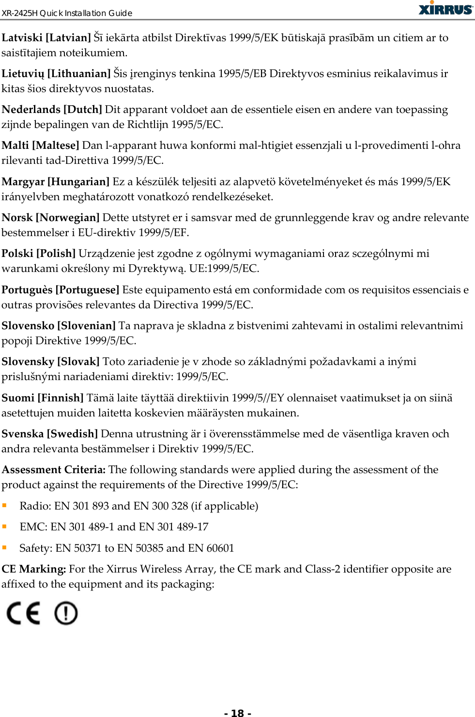 XR-2425H Quick Installation Guide   - 18 - Latviski [Latvian] Šī iekārta atbilst Direktīvas 1999/5/EK būtiskajā prasībām un citiem ar to saistītajiem noteikumiem. Lietuvių [Lithuanian] Šis įrenginys tenkina 1995/5/EB Direktyvos esminius reikalavimus ir kitas šios direktyvos nuostatas. Nederlands [Dutch] Dit apparant voldoet aan de essentiele eisen en andere van toepassing zijnde bepalingen van de Richtlijn 1995/5/EC. Malti [Maltese] Dan l-apparant huwa konformi mal-htigiet essenzjali u l-provedimenti l-ohra rilevanti tad-Direttiva 1999/5/EC. Margyar [Hungarian] Ez a készülék teljesiti az alapvetö követelményeket és más 1999/5/EK irányelvben meghatározott vonatkozó rendelkezéseket. Norsk [Norwegian] Dette utstyret er i samsvar med de grunnleggende krav og andre relevante bestemmelser i EU-direktiv 1999/5/EF. Polski [Polish] Urządzenie jest zgodne z ogólnymi wymaganiami oraz sczególnymi mi warunkami określony mi Dyrektywą. UE:1999/5/EC. Portuguès [Portuguese] Este equipamento está em conformidade com os requisitos essenciais e outras provisões relevantes da Directiva 1999/5/EC. Slovensko [Slovenian] Ta naprava je skladna z bistvenimi zahtevami in ostalimi relevantnimi popoji Direktive 1999/5/EC. Slovensky [Slovak] Toto zariadenie je v zhode so základnými požadavkami a inými prislušnými nariadeniami direktiv: 1999/5/EC. Suomi [Finnish] Tämä laite täyttää direktiivin 1999/5//EY olennaiset vaatimukset ja on siinä asetettujen muiden laitetta koskevien määräysten mukainen. Svenska [Swedish] Denna utrustning är i överensstämmelse med de väsentliga kraven och andra relevanta bestämmelser i Direktiv 1999/5/EC. Assessment Criteria: The following standards were applied during the assessment of the product against the requirements of the Directive 1999/5/EC:  Radio: EN 301 893 and EN 300 328 (if applicable)  EMC: EN 301 489-1 and EN 301 489-17  Safety: EN 50371 to EN 50385 and EN 60601 CE Marking: For the Xirrus Wireless Array, the CE mark and Class-2 identifier opposite are affixed to the equipment and its packaging:  