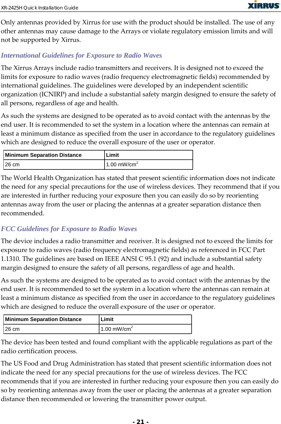XR-2425H Quick Installation Guide   - 21 - Only antennas provided by Xirrus for use with the product should be installed. The use of any other antennas may cause damage to the Arrays or violate regulatory emission limits and will not be supported by Xirrus. International Guidelines for Exposure to Radio Waves The Xirrus Arrays include radio transmitters and receivers. It is designed not to exceed the limits for exposure to radio waves (radio frequency electromagnetic fields) recommended by international guidelines. The guidelines were developed by an independent scientific organization (ICNIRP) and include a substantial safety margin designed to ensure the safety of all persons, regardless of age and health. As such the systems are designed to be operated as to avoid contact with the antennas by the end user. It is recommended to set the system in a location where the antennas can remain at least a minimum distance as specified from the user in accordance to the regulatory guidelines which are designed to reduce the overall exposure of the user or operator. Minimum Separation Distance Limit 26 cm 1.00 mW/cm2 The World Health Organization has stated that present scientific information does not indicate the need for any special precautions for the use of wireless devices. They recommend that if you are interested in further reducing your exposure then you can easily do so by reorienting antennas away from the user or placing the antennas at a greater separation distance then recommended. FCC Guidelines for Exposure to Radio Waves The device includes a radio transmitter and receiver. It is designed not to exceed the limits for exposure to radio waves (radio frequency electromagnetic fields) as referenced in FCC Part 1.1310. The guidelines are based on IEEE ANSI C 95.1 (92) and include a substantial safety margin designed to ensure the safety of all persons, regardless of age and health. As such the systems are designed to be operated as to avoid contact with the antennas by the end user. It is recommended to set the system in a location where the antennas can remain at least a minimum distance as specified from the user in accordance to the regulatory guidelines which are designed to reduce the overall exposure of the user or operator. Minimum Separation Distance Limit 26 cm 1.00 mW/cm2 The device has been tested and found compliant with the applicable regulations as part of the radio certification process. The US Food and Drug Administration has stated that present scientific information does not indicate the need for any special precautions for the use of wireless devices. The FCC recommends that if you are interested in further reducing your exposure then you can easily do so by reorienting antennas away from the user or placing the antennas at a greater separation distance then recommended or lowering the transmitter power output. 
