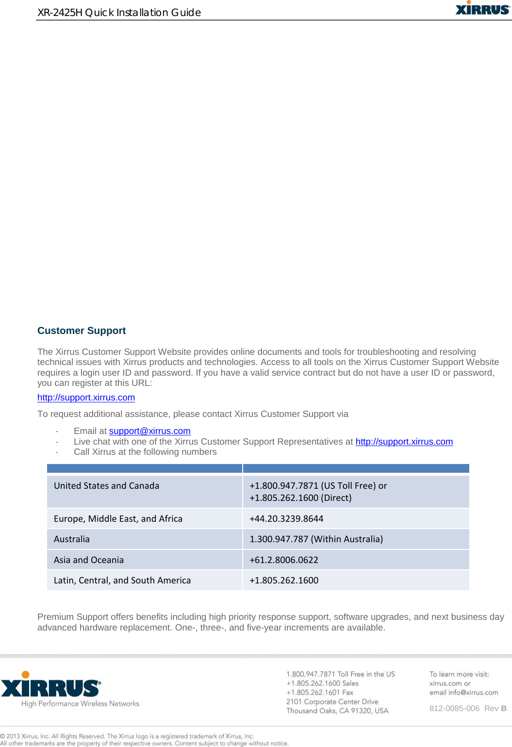 XR-2425H Quick Installation Guide      812-0085-006  Rev B               Customer Support   The Xirrus Customer Support Website provides online documents and tools for troubleshooting and resolving technical issues with Xirrus products and technologies. Access to all tools on the Xirrus Customer Support Website requires a login user ID and password. If you have a valid service contract but do not have a user ID or password, you can register at this URL:  http://support.xirrus.com To request additional assistance, please contact Xirrus Customer Support via - Email at support@xirrus.com - Live chat with one of the Xirrus Customer Support Representatives at http://support.xirrus.com - Call Xirrus at the following numbers    United States and Canada +1.800.947.7871 (US Toll Free) or  +1.805.262.1600 (Direct) Europe, Middle East, and Africa +44.20.3239.8644 Australia 1.300.947.787 (Within Australia) Asia and Oceania +61.2.8006.0622 Latin, Central, and South America +1.805.262.1600  Premium Support offers benefits including high priority response support, software upgrades, and next business day advanced hardware replacement. One-, three-, and five-year increments are available.   