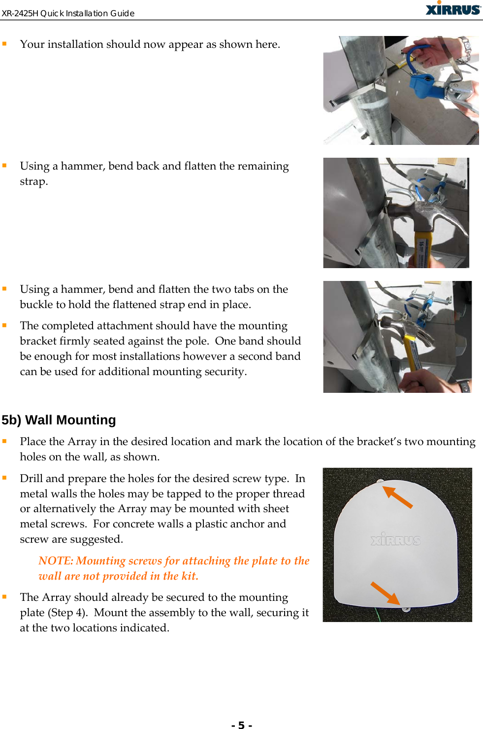XR-2425H Quick Installation Guide   - 5 -  Your installation should now appear as shown here.   Using a hammer, bend back and flatten the remaining strap.   Using a hammer, bend and flatten the two tabs on the buckle to hold the flattened strap end in place.  The completed attachment should have the mounting bracket firmly seated against the pole.  One band should be enough for most installations however a second band can be used for additional mounting security.   5b) Wall Mounting  Place the Array in the desired location and mark the location of the bracket’s two mounting holes on the wall, as shown.   Drill and prepare the holes for the desired screw type.  In metal walls the holes may be tapped to the proper thread or alternatively the Array may be mounted with sheet metal screws.  For concrete walls a plastic anchor and screw are suggested.   NOTE: Mounting screws for attaching the plate to the wall are not provided in the kit.    The Array should already be secured to the mounting plate (Step 4).  Mount the assembly to the wall, securing it at the two locations indicated.   