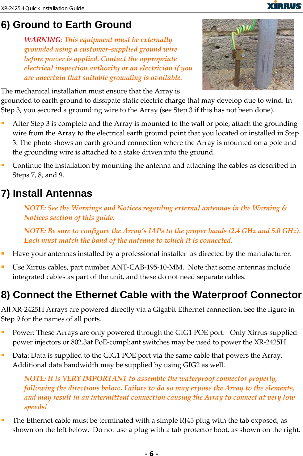 XR-2425H Quick Installation Guide   - 6 - 6) Ground to Earth Ground WARNING: This equipment must be externally grounded using a customer-supplied ground wire before power is applied. Contact the appropriate electrical inspection authority or an electrician if you are uncertain that suitable grounding is available.  The mechanical installation must ensure that the Array is grounded to earth ground to dissipate static electric charge that may develop due to wind. In Step 3, you secured a grounding wire to the Array (see Step 3 if this has not been done).  After Step 3 is complete and the Array is mounted to the wall or pole, attach the grounding wire from the Array to the electrical earth ground point that you located or installed in Step 3. The photo shows an earth ground connection where the Array is mounted on a pole and the grounding wire is attached to a stake driven into the ground.  Continue the installation by mounting the antenna and attaching the cables as described in Steps 7, 8, and 9.  7) Install Antennas NOTE: See the Warnings and Notices regarding external antennas in the Warning &amp; Notices section of this guide. NOTE: Be sure to configure the Array’s IAPs to the proper bands (2.4 GHz and 5.0 GHz). Each must match the band of the antenna to which it is connected.   Have your antennas installed by a professional installer  as directed by the manufacturer.   Use Xirrus cables, part number ANT-CAB-195-10-MM.  Note that some antennas include integrated cables as part of the unit, and these do not need separate cables.  8) Connect the Ethernet Cable with the Waterproof Connector All XR-2425H Arrays are powered directly via a Gigabit Ethernet connection. See the figure in Step 9 for the names of all ports.  Power: These Arrays are only powered through the GIG1 POE port.   Only Xirrus-supplied power injectors or 802.3at PoE-compliant switches may be used to power the XR-2425H.   Data: Data is supplied to the GIG1 POE port via the same cable that powers the Array. Additional data bandwidth may be supplied by using GIG2 as well.        NOTE: It is VERY IMPORTANT to assemble the waterproof connector properly, following the directions below. Failure to do so may expose the Array to the elements, and may result in an intermittent connection causing the Array to connect at very low speeds!  The Ethernet cable must be terminated with a simple RJ45 plug with the tab exposed, as shown on the left below.  Do not use a plug with a tab protector boot, as shown on the right. 
