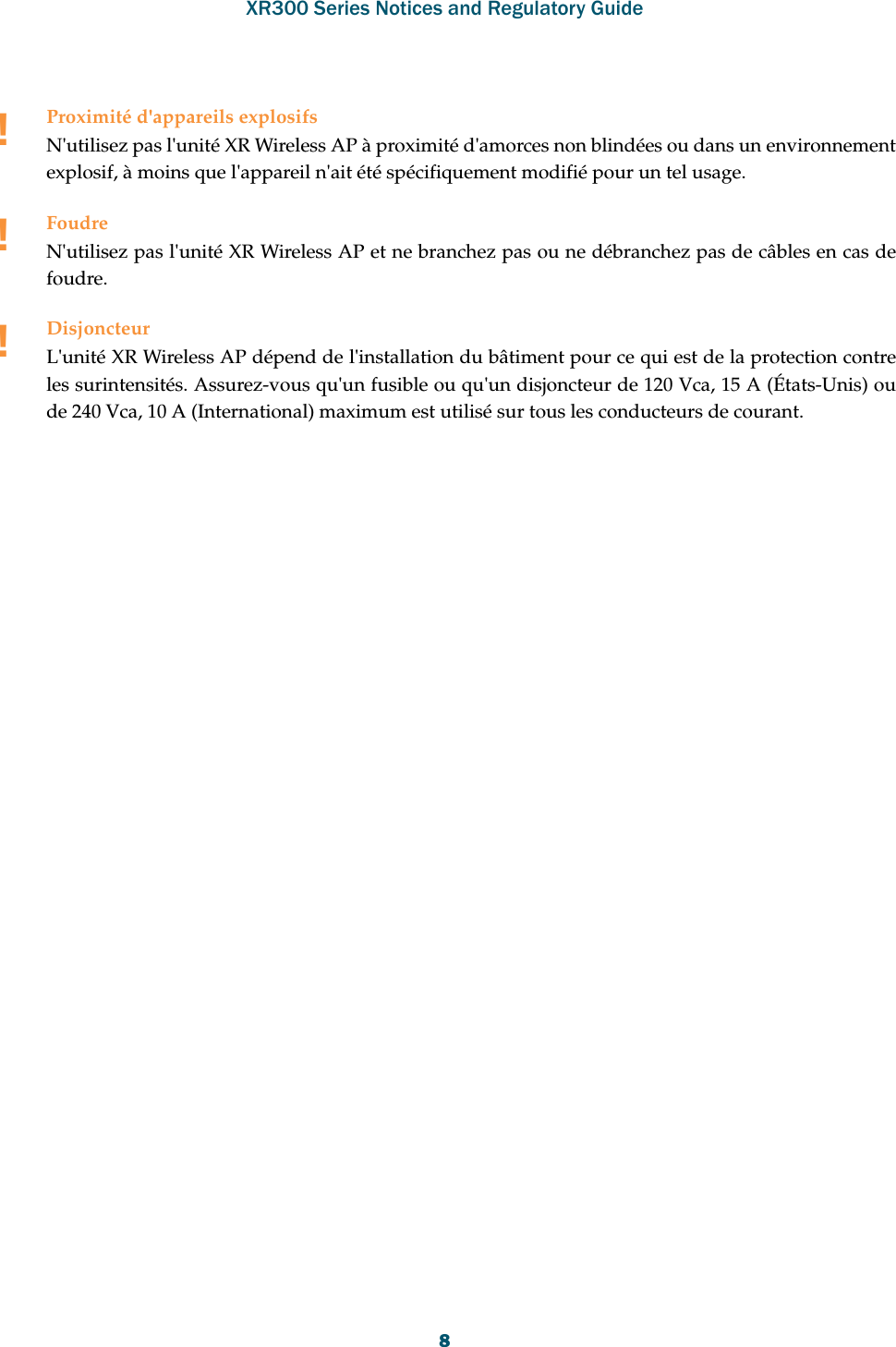 XR300 Series Notices and Regulatory Guide8!Proximité d&apos;appareils explosifsN&apos;utilisez pas l&apos;unité XR Wireless AP à proximité d&apos;amorces non blindées ou dans un environnement explosif, à moins que l&apos;appareil n&apos;ait été spécifiquement modifié pour un tel usage.!FoudreN&apos;utilisez pas l&apos;unité XR Wireless AP et ne branchez pas ou ne débranchez pas de câbles en cas de foudre.!DisjoncteurL&apos;unité XR Wireless AP dépend de l&apos;installation du bâtiment pour ce qui est de la protection contre les surintensités. Assurez-vous qu&apos;un fusible ou qu&apos;un disjoncteur de 120 Vca, 15 A (États-Unis) ou de 240 Vca, 10 A (International) maximum est utilisé sur tous les conducteurs de courant.