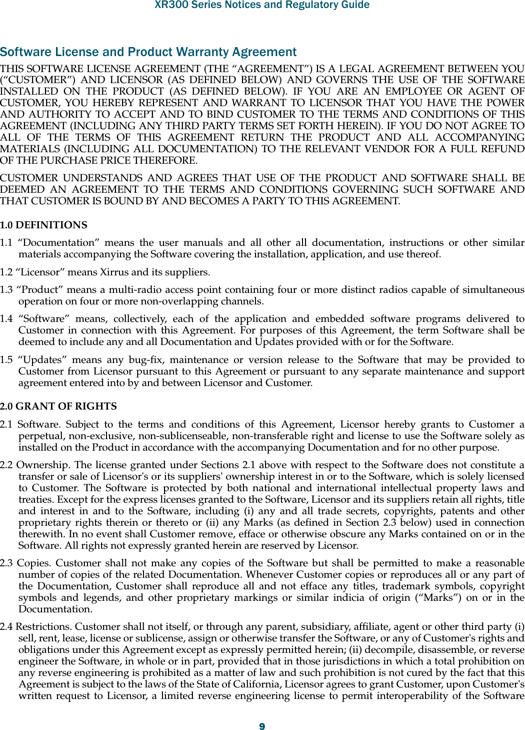 XR300 Series Notices and Regulatory Guide9Software License and Product Warranty AgreementTHIS SOFTWARE LICENSE AGREEMENT (THE “AGREEMENT”) IS A LEGAL AGREEMENT BETWEEN YOU (“CUSTOMER”) AND LICENSOR (AS DEFINED BELOW) AND GOVERNS THE USE OF THE SOFTWARE INSTALLED ON THE PRODUCT (AS DEFINED BELOW). IF YOU ARE AN EMPLOYEE OR AGENT OF CUSTOMER, YOU HEREBY REPRESENT AND WARRANT TO LICENSOR THAT YOU HAVE THE POWER AND AUTHORITY TO ACCEPT AND TO BIND CUSTOMER TO THE TERMS AND CONDITIONS OF THIS AGREEMENT (INCLUDING ANY THIRD PARTY TERMS SET FORTH HEREIN). IF YOU DO NOT AGREE TO ALL OF THE TERMS OF THIS AGREEMENT RETURN THE PRODUCT AND ALL ACCOMPANYING MATERIALS (INCLUDING ALL DOCUMENTATION) TO THE RELEVANT VENDOR FOR A FULL REFUND OF THE PURCHASE PRICE THEREFORE. CUSTOMER UNDERSTANDS AND AGREES THAT USE OF THE PRODUCT AND SOFTWARE SHALL BE DEEMED AN AGREEMENT TO THE TERMS AND CONDITIONS GOVERNING SUCH SOFTWARE AND THAT CUSTOMER IS BOUND BY AND BECOMES A PARTY TO THIS AGREEMENT. 1.0 DEFINITIONS 1.1 “Documentation” means the user manuals and all other all documentation, instructions or other similar materials accompanying the Software covering the installation, application, and use thereof. 1.2 “Licensor” means Xirrus and its suppliers. 1.3 “Product” means a multi-radio access point containing four or more distinct radios capable of simultaneous operation on four or more non-overlapping channels. 1.4 “Software” means, collectively, each of the application and embedded software programs delivered to Customer in connection with this Agreement. For purposes of this Agreement, the term Software shall be deemed to include any and all Documentation and Updates provided with or for the Software. 1.5 “Updates” means any bug-fix, maintenance or version release to the Software that may be provided to Customer from Licensor pursuant to this Agreement or pursuant to any separate maintenance and support agreement entered into by and between Licensor and Customer. 2.0 GRANT OF RIGHTS 2.1 Software. Subject to the terms and conditions of this Agreement, Licensor hereby grants to Customer a perpetual, non-exclusive, non-sublicenseable, non-transferable right and license to use the Software solely as installed on the Product in accordance with the accompanying Documentation and for no other purpose. 2.2 Ownership. The license granted under Sections 2.1 above with respect to the Software does not constitute a transfer or sale of Licensor&apos;s or its suppliers&apos; ownership interest in or to the Software, which is solely licensed to Customer. The Software is protected by both national and international intellectual property laws and treaties. Except for the express licenses granted to the Software, Licensor and its suppliers retain all rights, title and interest in and to the Software, including (i) any and all trade secrets, copyrights, patents and other proprietary rights therein or thereto or (ii) any Marks (as defined in Section 2.3 below) used in connection therewith. In no event shall Customer remove, efface or otherwise obscure any Marks contained on or in the Software. All rights not expressly granted herein are reserved by Licensor. 2.3 Copies. Customer shall not make any copies of the Software but shall be permitted to make a reasonable number of copies of the related Documentation. Whenever Customer copies or reproduces all or any part of the Documentation, Customer shall reproduce all and not efface any titles, trademark symbols, copyright symbols and legends, and other proprietary markings or similar indicia of origin (“Marks”) on or in the Documentation. 2.4 Restrictions. Customer shall not itself, or through any parent, subsidiary, affiliate, agent or other third party (i) sell, rent, lease, license or sublicense, assign or otherwise transfer the Software, or any of Customer&apos;s rights and obligations under this Agreement except as expressly permitted herein; (ii) decompile, disassemble, or reverse engineer the Software, in whole or in part, provided that in those jurisdictions in which a total prohibition on any reverse engineering is prohibited as a matter of law and such prohibition is not cured by the fact that this Agreement is subject to the laws of the State of California, Licensor agrees to grant Customer, upon Customer&apos;s written request to Licensor, a limited reverse engineering license to permit interoperability of the Software 