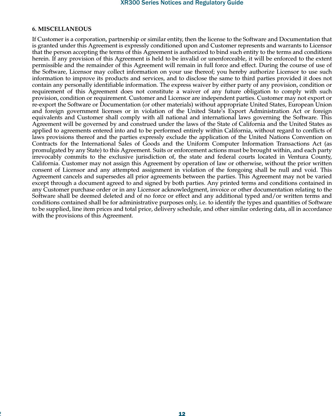 XR300 Series Notices and Regulatory Guide2126. MISCELLANEOUS If Customer is a corporation, partnership or similar entity, then the license to the Software and Documentation that is granted under this Agreement is expressly conditioned upon and Customer represents and warrants to Licensor that the person accepting the terms of this Agreement is authorized to bind such entity to the terms and conditions herein. If any provision of this Agreement is held to be invalid or unenforceable, it will be enforced to the extent permissible and the remainder of this Agreement will remain in full force and effect. During the course of use of the Software, Licensor may collect information on your use thereof; you hereby authorize Licensor to use such information to improve its products and services, and to disclose the same to third parties provided it does not contain any personally identifiable information. The express waiver by either party of any provision, condition or requirement of this Agreement does not constitute a waiver of any future obligation to comply with such provision, condition or requirement. Customer and Licensor are independent parties. Customer may not export or re-export the Software or Documentation (or other materials) without appropriate United States, European Union and foreign government licenses or in violation of the United State&apos;s Export Administration Act or foreign equivalents and Customer shall comply with all national and international laws governing the Software. This Agreement will be governed by and construed under the laws of the State of California and the United States as applied to agreements entered into and to be performed entirely within California, without regard to conflicts of laws provisions thereof and the parties expressly exclude the application of the United Nations Convention on Contracts for the International Sales of Goods and the Uniform Computer Information Transactions Act (as promulgated by any State) to this Agreement. Suits or enforcement actions must be brought within, and each party irrevocably commits to the exclusive jurisdiction of, the state and federal courts located in Ventura County, California. Customer may not assign this Agreement by operation of law or otherwise, without the prior written consent of Licensor and any attempted assignment in violation of the foregoing shall be null and void. This Agreement cancels and supersedes all prior agreements between the parties. This Agreement may not be varied except through a document agreed to and signed by both parties. Any printed terms and conditions contained in any Customer purchase order or in any Licensor acknowledgment, invoice or other documentation relating to the Software shall be deemed deleted and of no force or effect and any additional typed and/or written terms and conditions contained shall be for administrative purposes only, i.e. to identify the types and quantities of Software to be supplied, line item prices and total price, delivery schedule, and other similar ordering data, all in accordance with the provisions of this Agreement.