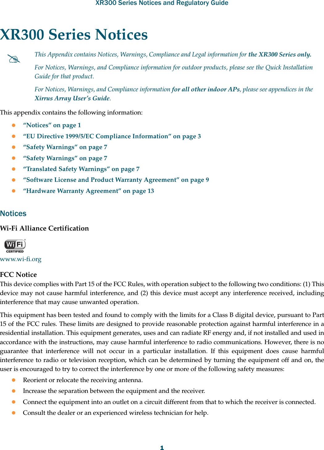 XR300 Series Notices and Regulatory Guide1XR300 Series Notices This appendix contains the following information: “Notices” on page 1“EU Directive 1999/5/EC Compliance Information” on page 3“Safety Warnings” on page 7“Safety Warnings” on page 7“Translated Safety Warnings” on page 7“Software License and Product Warranty Agreement” on page 9“Hardware Warranty Agreement” on page 13NoticesWi-Fi Alliance Certificationwww.wi-fi.orgFCC NoticeThis device complies with Part 15 of the FCC Rules, with operation subject to the following two conditions: (1) This device may not cause harmful interference, and (2) this device must accept any interference received, including interference that may cause unwanted operation.This equipment has been tested and found to comply with the limits for a Class B digital device, pursuant to Part 15 of the FCC rules. These limits are designed to provide reasonable protection against harmful interference in a residential installation. This equipment generates, uses and can radiate RF energy and, if not installed and used in accordance with the instructions, may cause harmful interference to radio communications. However, there is no guarantee that interference will not occur in a particular installation. If this equipment does cause harmful interference to radio or television reception, which can be determined by turning the equipment off and on, the user is encouraged to try to correct the interference by one or more of the following safety measures:Reorient or relocate the receiving antenna.Increase the separation between the equipment and the receiver.Connect the equipment into an outlet on a circuit different from that to which the receiver is connected.Consult the dealer or an experienced wireless technician for help.This Appendix contains Notices, Warnings, Compliance and Legal information for the XR300 Series only. For Notices, Warnings, and Compliance information for outdoor products, please see the Quick Installation Guide for that product. For Notices, Warnings, and Compliance information for all other indoor APs, please see appendices in the Xirrus Array User’s Guide.