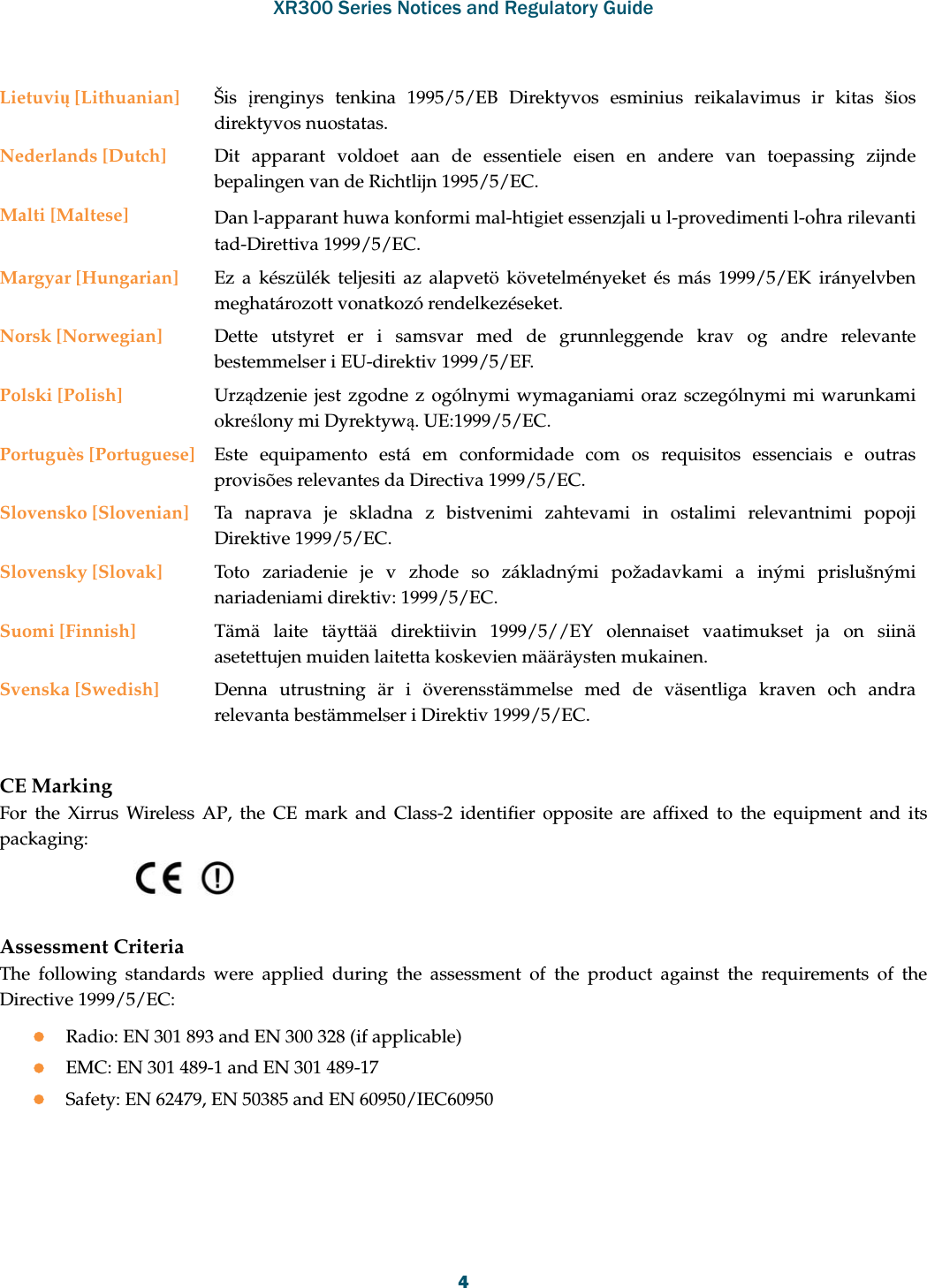 XR300 Series Notices and Regulatory Guide4CE MarkingFor the Xirrus Wireless AP, the CE mark and Class-2 identifier opposite are affixed to the equipment and its packaging: Assessment CriteriaThe following standards were applied during the assessment of the product against the requirements of the Directive 1999/5/EC:Radio: EN 301 893 and EN 300 328 (if applicable)EMC: EN 301 489-1 and EN 301 489-17Safety: EN 62479, EN 50385 and EN 60950/IEC60950Lietuvių [Lithuanian] Šis  įrenginys tenkina 1995/5/EB Direktyvos esminius reikalavimus ir kitas šios direktyvos nuostatas.Nederlands [Dutch] Dit apparant voldoet aan de essentiele eisen en andere van toepassing zijnde bepalingen van de Richtlijn 1995/5/EC.Malti [Maltese] Dan l-apparant huwa konformi mal-htigiet essenzjali u l-provedimenti l-ohra rilevanti tad-Direttiva 1999/5/EC.Margyar [Hungarian] Ez a készülék teljesiti az alapvetö követelményeket és más 1999/5/EK irányelvben meghatározott vonatkozó rendelkezéseket.Norsk [Norwegian] Dette utstyret er i samsvar med de grunnleggende krav og andre relevante bestemmelser i EU-direktiv 1999/5/EF.Polski [Polish] Urządzenie jest zgodne z ogólnymi wymaganiami oraz sczególnymi mi warunkami określony mi Dyrektywą. UE:1999/5/EC.Portuguès [Portuguese] Este equipamento está em conformidade com os requisitos essenciais e outras provisões relevantes da Directiva 1999/5/EC.Slovensko [Slovenian] Ta naprava je skladna z bistvenimi zahtevami in ostalimi relevantnimi popoji Direktive 1999/5/EC.Slovensky [Slovak] Toto zariadenie je v zhode so základnými požadavkami a inými prislušnými nariadeniami direktiv: 1999/5/EC.Suomi [Finnish] Tämä laite täyttää direktiivin 1999/5//EY olennaiset vaatimukset ja on siinä asetettujen muiden laitetta koskevien määräysten mukainen.Svenska [Swedish] Denna utrustning är i överensstämmelse med de väsentliga kraven och andra relevanta bestämmelser i Direktiv 1999/5/EC.