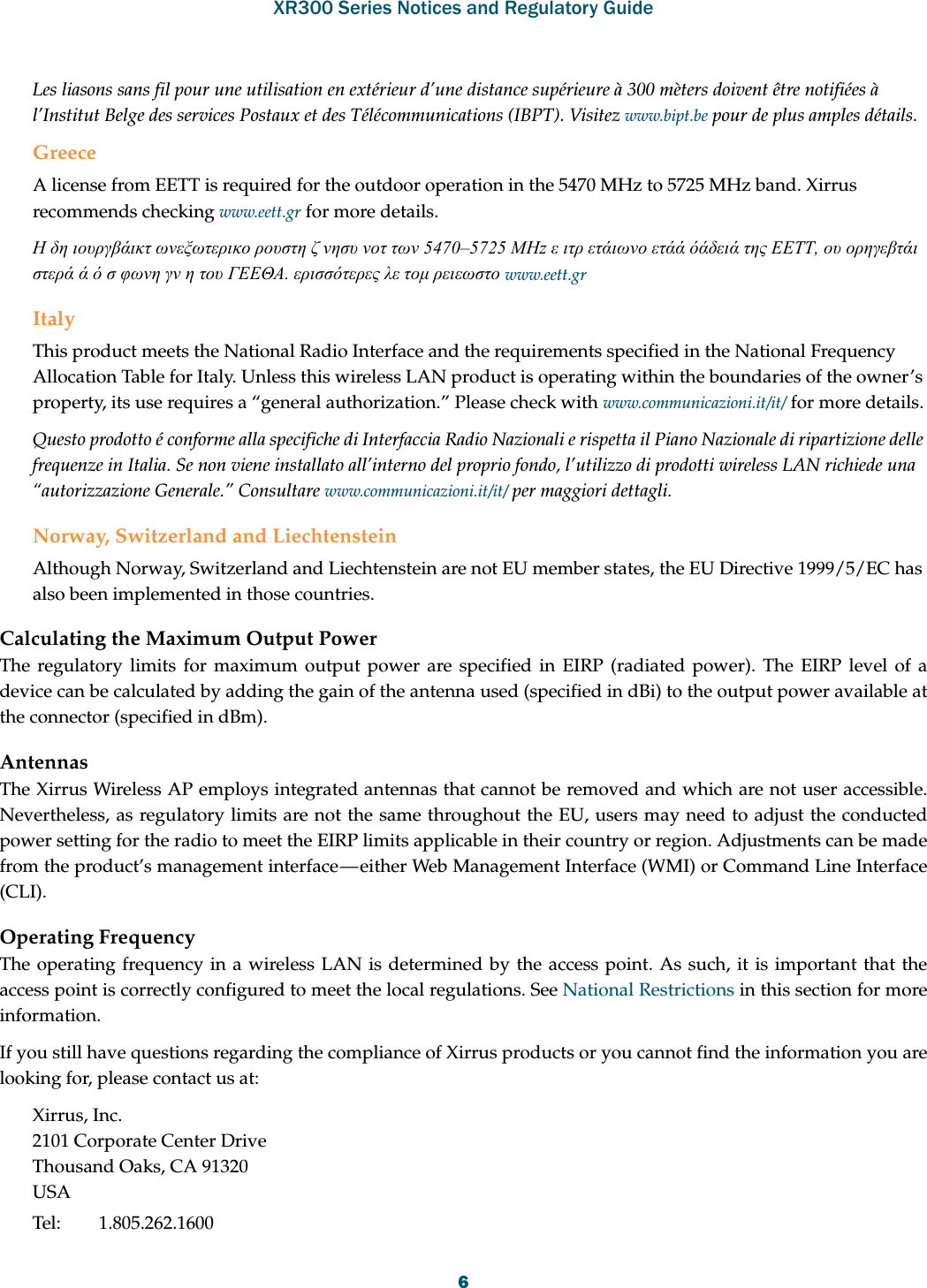 XR300 Series Notices and Regulatory Guide6Les liasons sans fil pour une utilisation en extérieur d’une distance supérieure à 300 mèters doivent être notifiées à l’Institut Belge des services Postaux et des Télécommunications (IBPT). Visitez www.bipt.be pour de plus amples détails.GreeceA license from EETT is required for the outdoor operation in the 5470 MHz to 5725 MHz band. Xirrus recommends checking www.eett.gr for more details.Η δη ιουργβάικτ ωνεξωτερικο ρουστη ζ νησυ νοτ των 5470–5725 ΜΗz ε ιτρ ετάιωνο ετάά όάδειά της ΕΕΤΤ, ου ορηγεβτάι στερά ά ό σ φωνη γν η του ΓΕΕΘΑ. ερισσότερες λε τομ ρειεωστο www.eett.grItalyThis product meets the National Radio Interface and the requirements specified in the National Frequency Allocation Table for Italy. Unless this wireless LAN product is operating within the boundaries of the owner’s property, its use requires a “general authorization.” Please check with www.communicazioni.it/it/ for more details.Questo prodotto é conforme alla specifiche di Interfaccia Radio Nazionali e rispetta il Piano Nazionale di ripartizione delle frequenze in Italia. Se non viene installato all’interno del proprio fondo, l’utilizzo di prodotti wireless LAN richiede una “autorizzazione Generale.” Consultare www.communicazioni.it/it/ per maggiori dettagli.Norway, Switzerland and LiechtensteinAlthough Norway, Switzerland and Liechtenstein are not EU member states, the EU Directive 1999/5/EC has also been implemented in those countries.Calculating the Maximum Output Power The regulatory limits for maximum output power are specified in EIRP (radiated power). The EIRP level of a device can be calculated by adding the gain of the antenna used (specified in dBi) to the output power available at the connector (specified in dBm).AntennasThe Xirrus Wireless AP employs integrated antennas that cannot be removed and which are not user accessible. Nevertheless, as regulatory limits are not the same throughout the EU, users may need to adjust the conducted power setting for the radio to meet the EIRP limits applicable in their country or region. Adjustments can be made from the product’s management interface — either Web Management Interface (WMI) or Command Line Interface (CLI).Operating FrequencyThe operating frequency in a wireless LAN is determined by the access point. As such, it is important that the access point is correctly configured to meet the local regulations. See National Restrictions in this section for more information.If you still have questions regarding the compliance of Xirrus products or you cannot find the information you are looking for, please contact us at: Xirrus, Inc.2101 Corporate Center DriveThousand Oaks, CA 91320USATel: 1.805.262.1600