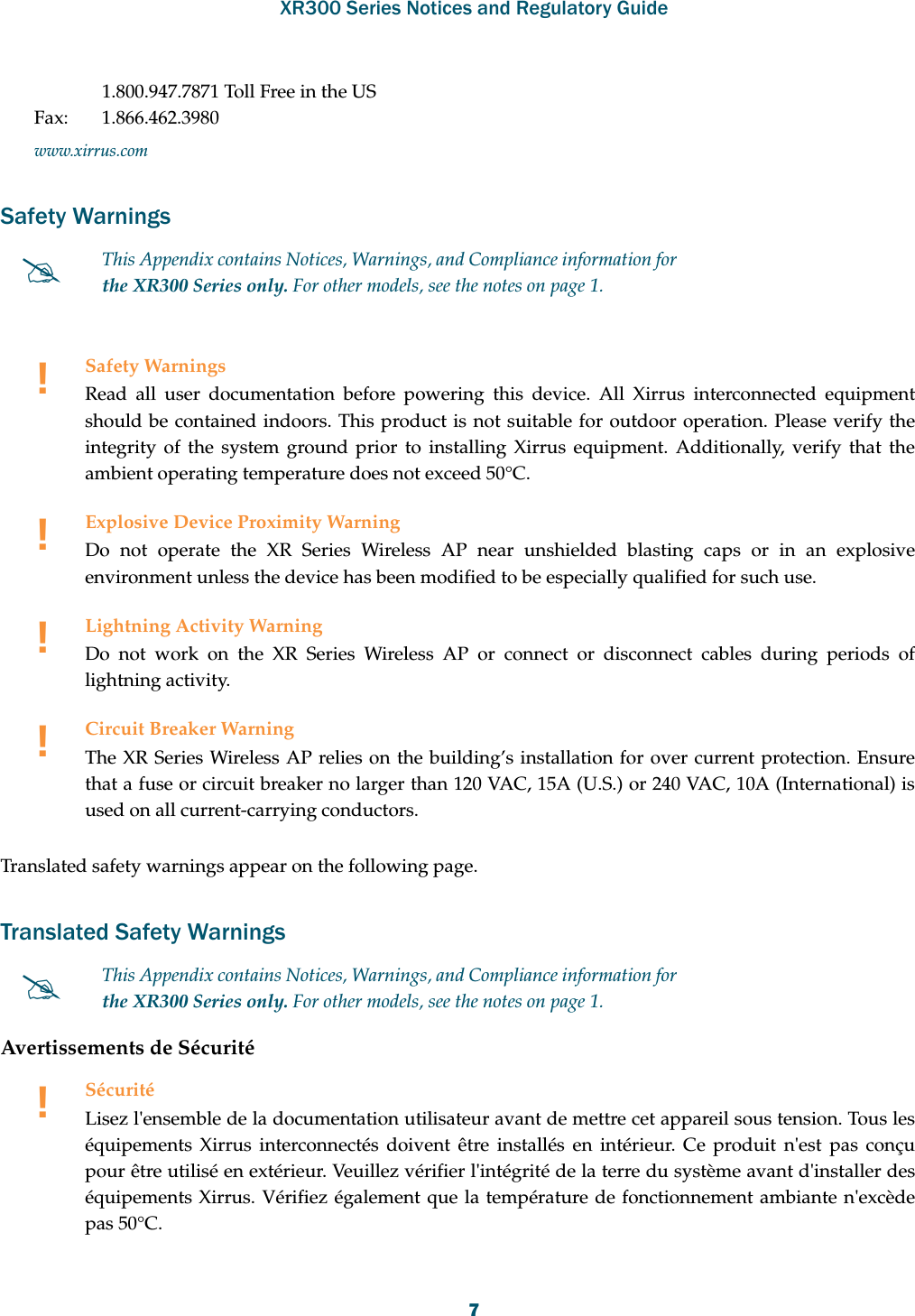 XR300 Series Notices and Regulatory Guide71.800.947.7871 Toll Free in the USFax: 1.866.462.3980www.xirrus.comSafety WarningsTranslated safety warnings appear on the following page. Translated Safety WarningsAvertissements de SécuritéThis Appendix contains Notices, Warnings, and Compliance information forthe XR300 Series only. For other models, see the notes on page 1. !Safety WarningsRead all user documentation before powering this device. All Xirrus interconnected equipment should be contained indoors. This product is not suitable for outdoor operation. Please verify the integrity of the system ground prior to installing Xirrus equipment. Additionally, verify that the ambient operating temperature does not exceed 50°C.!Explosive Device Proximity WarningDo not operate the XR Series Wireless AP near unshielded blasting caps or in an explosive environment unless the device has been modified to be especially qualified for such use.!Lightning Activity WarningDo not work on the XR Series Wireless AP or connect or disconnect cables during periods of lightning activity.!Circuit Breaker WarningThe XR Series Wireless AP relies on the building’s installation for over current protection. Ensure that a fuse or circuit breaker no larger than 120 VAC, 15A (U.S.) or 240 VAC, 10A (International) is used on all current-carrying conductors.This Appendix contains Notices, Warnings, and Compliance information forthe XR300 Series only. For other models, see the notes on page 1. !SécuritéLisez l&apos;ensemble de la documentation utilisateur avant de mettre cet appareil sous tension. Tous les équipements Xirrus interconnectés doivent être installés en intérieur. Ce produit n&apos;est pas conçu pour être utilisé en extérieur. Veuillez vérifier l&apos;intégrité de la terre du système avant d&apos;installer des équipements Xirrus. Vérifiez également que la température de fonctionnement ambiante n&apos;excède pas 50°C.