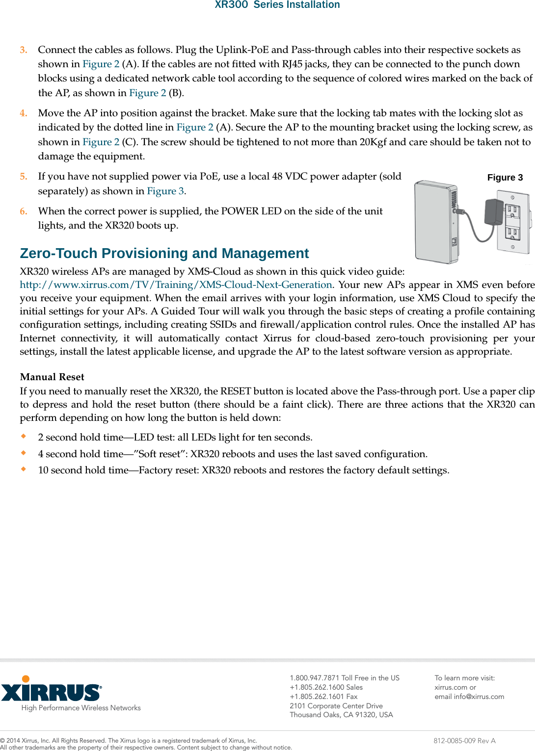XR300  Series InstallationHigh Performance Wireless Networks7ROO)UHHLQWKH866DOHV)D[&amp;RUSRUDWH&amp;HQWHU&apos;ULYH7KRXVDQG2DNV&amp;$86$7ROHDUQPRUHYLVLW[LUUXVFRPRUHPDLOLQIR#[LUUXVFRP;LUUXV,QF$OO5LJKWV5HVHUYHG7KH;LUUXVORJRLVDUHJLVWHUHGWUDGHPDUNRI;LUUXV,QF $OORWKHUWUDGHPDUNVDUHWKHSURSHUW\RIWKHLUUHVSHFWLYHRZQHUV&amp;RQWHQWVXEMHFWWRFKDQJHZLWKRXWQRWLFH812-0085-009 Rev A3. Connect the cables as follows. Plug the Uplink-PoE and Pass-through cables into their respective sockets as shown in Figure 2 (A). If the cables are not fitted with RJ45 jacks, they can be connected to the punch down blocks using a dedicated network cable tool according to the sequence of colored wires marked on the back of the AP, as shown in Figure 2 (B).4. Move the AP into position against the bracket. Make sure that the locking tab mates with the locking slot as indicated by the dotted line in Figure 2 (A). Secure the AP to the mounting bracket using the locking screw, as shown in Figure 2 (C). The screw should be tightened to not more than 20Kgf and care should be taken not to damage the equipment.5. If you have not supplied power via PoE, use a local 48 VDC power adapter (sold separately) as shown in Figure 3. 6. When the correct power is supplied, the POWER LED on the side of the unit lights, and the XR320 boots up. Zero-Touch Provisioning and ManagementXR320 wireless APs are managed by XMS-Cloud as shown in this quick video guide: http://www.xirrus.com/TV/Training/XMS-Cloud-Next-Generation. Your new APs appear in XMS even before you receive your equipment. When the email arrives with your login information, use XMS Cloud to specify the initial settings for your APs. A Guided Tour will walk you through the basic steps of creating a profile containing configuration settings, including creating SSIDs and firewall/application control rules. Once the installed AP has Internet connectivity, it will automatically contact Xirrus for cloud-based zero-touch provisioning per your settings, install the latest applicable license, and upgrade the AP to the latest software version as appropriate. Manual Reset If you need to manually reset the XR320, the RESET button is located above the Pass-through port. Use a paper clip to depress and hold the reset button (there should be a faint click). There are three actions that the XR320 can perform depending on how long the button is held down:2 second hold time—LED test: all LEDs light for ten seconds.4 second hold time—”Soft reset”: XR320 reboots and uses the last saved configuration.10 second hold time—Factory reset: XR320 reboots and restores the factory default settings. Figure 3