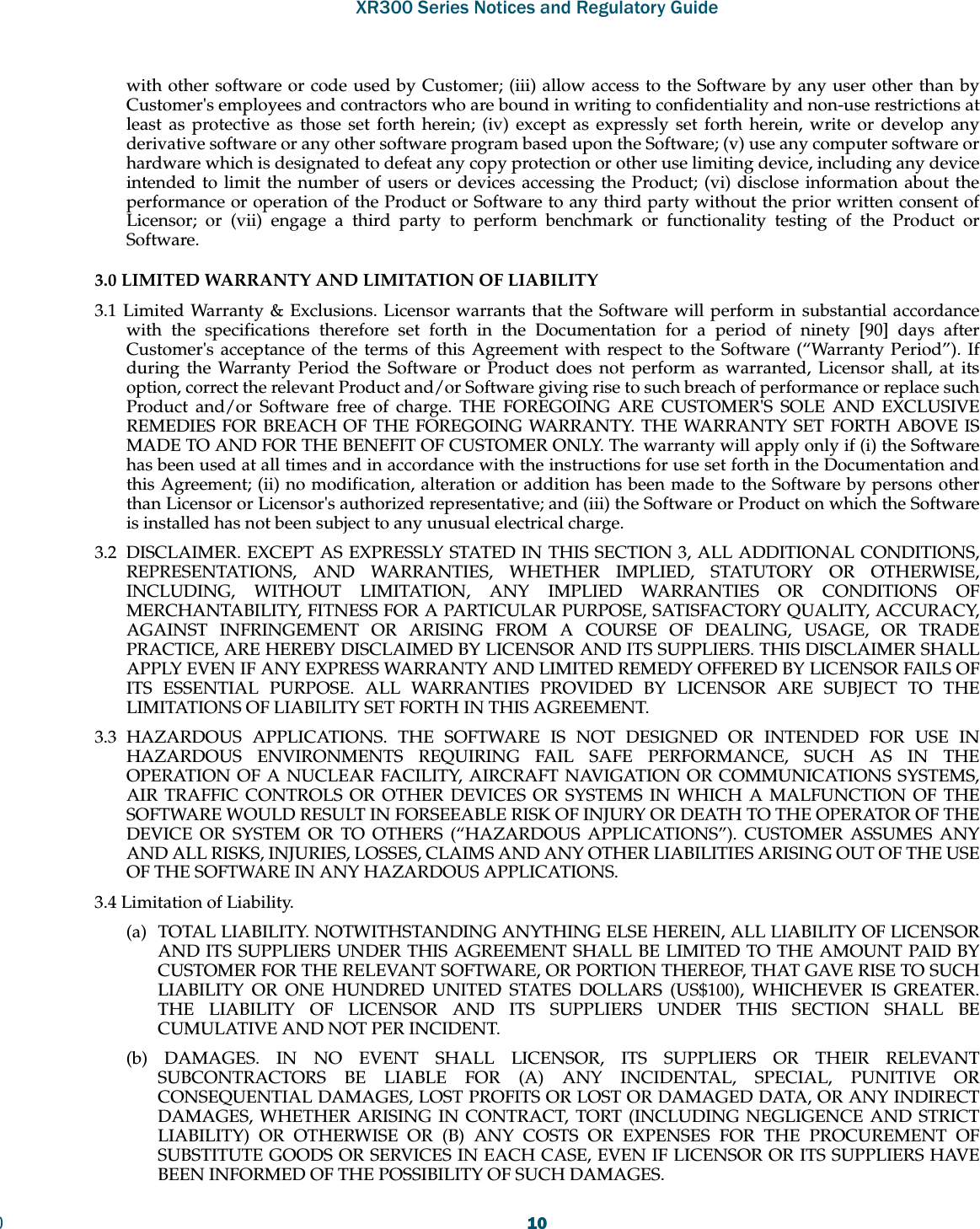XR300 Series Notices and Regulatory Guide010with other software or code used by Customer; (iii) allow access to the Software by any user other than by Customer&apos;s employees and contractors who are bound in writing to confidentiality and non-use restrictions at least as protective as those set forth herein; (iv) except as expressly set forth herein, write or develop any derivative software or any other software program based upon the Software; (v) use any computer software or hardware which is designated to defeat any copy protection or other use limiting device, including any device intended to limit the number of users or devices accessing the Product; (vi) disclose information about the performance or operation of the Product or Software to any third party without the prior written consent of Licensor; or (vii) engage a third party to perform benchmark or functionality testing of the Product or Software.3.0 LIMITED WARRANTY AND LIMITATION OF LIABILITY 3.1 Limited Warranty &amp; Exclusions. Licensor warrants that the Software will perform in substantial accordance with the specifications therefore set forth in the Documentation for a period of ninety [90] days after Customer&apos;s acceptance of the terms of this Agreement with respect to the Software (“Warranty Period”). If during the Warranty Period the Software or Product does not perform as warranted, Licensor shall, at its option, correct the relevant Product and/or Software giving rise to such breach of performance or replace such Product and/or Software free of charge. THE FOREGOING ARE CUSTOMER&apos;S SOLE AND EXCLUSIVE REMEDIES FOR BREACH OF THE FOREGOING WARRANTY. THE WARRANTY SET FORTH ABOVE IS MADE TO AND FOR THE BENEFIT OF CUSTOMER ONLY. The warranty will apply only if (i) the Software has been used at all times and in accordance with the instructions for use set forth in the Documentation and this Agreement; (ii) no modification, alteration or addition has been made to the Software by persons other than Licensor or Licensor&apos;s authorized representative; and (iii) the Software or Product on which the Software is installed has not been subject to any unusual electrical charge. 3.2  DISCLAIMER. EXCEPT AS EXPRESSLY STATED IN THIS SECTION 3, ALL ADDITIONAL CONDITIONS, REPRESENTATIONS, AND WARRANTIES, WHETHER IMPLIED, STATUTORY OR OTHERWISE, INCLUDING, WITHOUT LIMITATION, ANY IMPLIED WARRANTIES OR CONDITIONS OF MERCHANTABILITY, FITNESS FOR A PARTICULAR PURPOSE, SATISFACTORY QUALITY, ACCURACY, AGAINST INFRINGEMENT OR ARISING FROM A COURSE OF DEALING, USAGE, OR TRADE PRACTICE, ARE HEREBY DISCLAIMED BY LICENSOR AND ITS SUPPLIERS. THIS DISCLAIMER SHALL APPLY EVEN IF ANY EXPRESS WARRANTY AND LIMITED REMEDY OFFERED BY LICENSOR FAILS OF ITS ESSENTIAL PURPOSE. ALL WARRANTIES PROVIDED BY LICENSOR ARE SUBJECT TO THE LIMITATIONS OF LIABILITY SET FORTH IN THIS AGREEMENT. 3.3 HAZARDOUS APPLICATIONS. THE SOFTWARE IS NOT DESIGNED OR INTENDED FOR USE IN HAZARDOUS ENVIRONMENTS REQUIRING FAIL SAFE PERFORMANCE, SUCH AS IN THE OPERATION OF A NUCLEAR FACILITY, AIRCRAFT NAVIGATION OR COMMUNICATIONS SYSTEMS, AIR TRAFFIC CONTROLS OR OTHER DEVICES OR SYSTEMS IN WHICH A MALFUNCTION OF THE SOFTWARE WOULD RESULT IN FORSEEABLE RISK OF INJURY OR DEATH TO THE OPERATOR OF THE DEVICE OR SYSTEM OR TO OTHERS (“HAZARDOUS APPLICATIONS”). CUSTOMER ASSUMES ANY AND ALL RISKS, INJURIES, LOSSES, CLAIMS AND ANY OTHER LIABILITIES ARISING OUT OF THE USE OF THE SOFTWARE IN ANY HAZARDOUS APPLICATIONS. 3.4 Limitation of Liability. (a)  TOTAL LIABILITY. NOTWITHSTANDING ANYTHING ELSE HEREIN, ALL LIABILITY OF LICENSOR AND ITS SUPPLIERS UNDER THIS AGREEMENT SHALL BE LIMITED TO THE AMOUNT PAID BY CUSTOMER FOR THE RELEVANT SOFTWARE, OR PORTION THEREOF, THAT GAVE RISE TO SUCH LIABILITY OR ONE HUNDRED UNITED STATES DOLLARS (US$100), WHICHEVER IS GREATER. THE LIABILITY OF LICENSOR AND ITS SUPPLIERS UNDER THIS SECTION SHALL BE CUMULATIVE AND NOT PER INCIDENT. (b) DAMAGES. IN NO EVENT SHALL LICENSOR, ITS SUPPLIERS OR THEIR RELEVANT SUBCONTRACTORS BE LIABLE FOR (A) ANY INCIDENTAL, SPECIAL, PUNITIVE OR CONSEQUENTIAL DAMAGES, LOST PROFITS OR LOST OR DAMAGED DATA, OR ANY INDIRECT DAMAGES, WHETHER ARISING IN CONTRACT, TORT (INCLUDING NEGLIGENCE AND STRICT LIABILITY) OR OTHERWISE OR (B) ANY COSTS OR EXPENSES FOR THE PROCUREMENT OF SUBSTITUTE GOODS OR SERVICES IN EACH CASE, EVEN IF LICENSOR OR ITS SUPPLIERS HAVE BEEN INFORMED OF THE POSSIBILITY OF SUCH DAMAGES. 