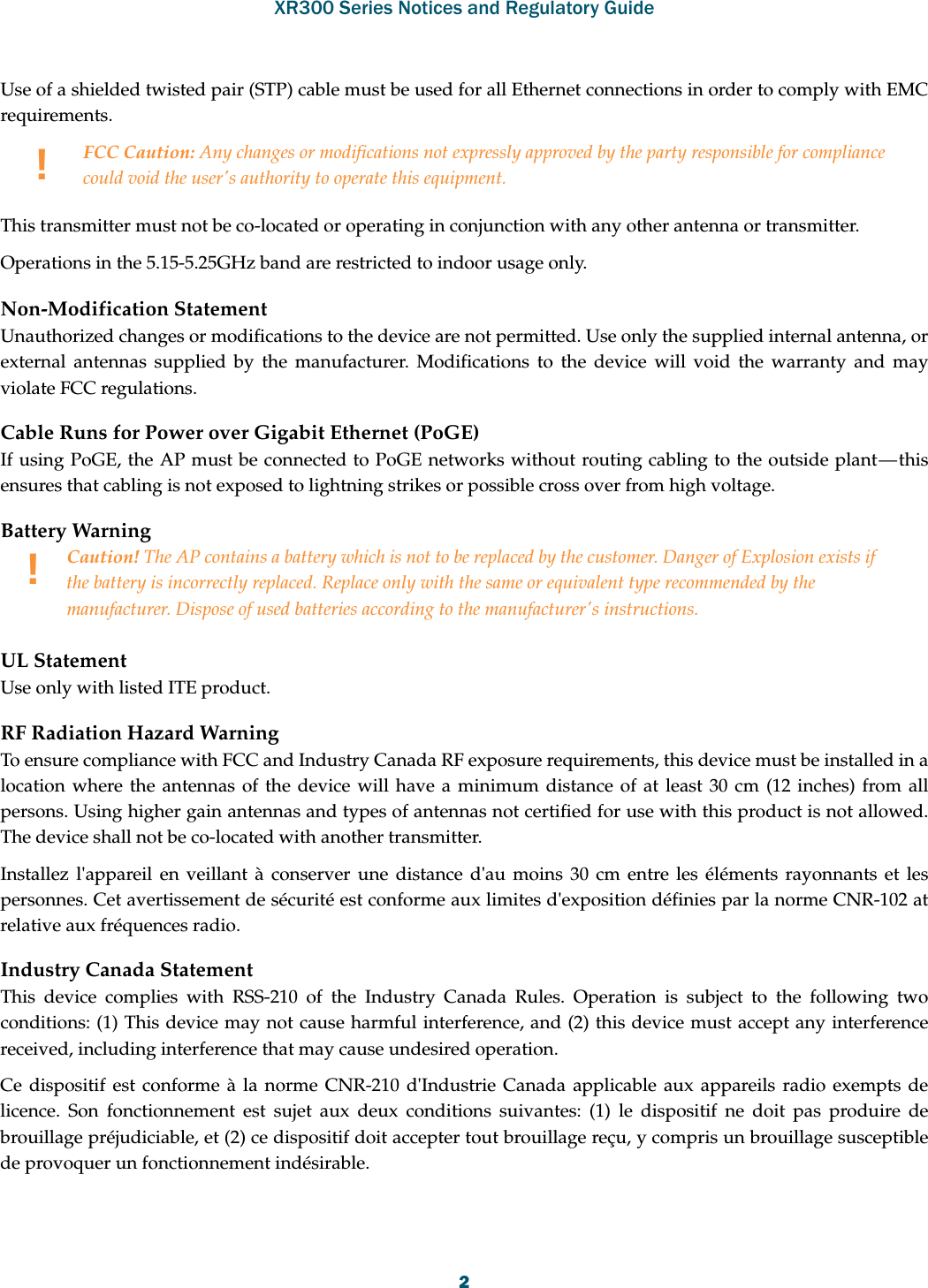 XR300 Series Notices and Regulatory Guide2Use of a shielded twisted pair (STP) cable must be used for all Ethernet connections in order to comply with EMC requirements.This transmitter must not be co-located or operating in conjunction with any other antenna or transmitter.Operations in the 5.15-5.25GHz band are restricted to indoor usage only. Non-Modification StatementUnauthorized changes or modifications to the device are not permitted. Use only the supplied internal antenna, or external antennas supplied by the manufacturer. Modifications to the device will void the warranty and may violate FCC regulations. Cable Runs for Power over Gigabit Ethernet (PoGE)If using PoGE, the AP must be connected to PoGE networks without routing cabling to the outside plant — this ensures that cabling is not exposed to lightning strikes or possible cross over from high voltage.Battery Warning UL StatementUse only with listed ITE product.RF Radiation Hazard WarningTo ensure compliance with FCC and Industry Canada RF exposure requirements, this device must be installed in a location where the antennas of the device will have a minimum distance of at least 30 cm (12 inches) from all persons. Using higher gain antennas and types of antennas not certified for use with this product is not allowed. The device shall not be co-located with another transmitter.Installez l&apos;appareil en veillant à conserver une distance d&apos;au moins 30 cm entre les éléments rayonnants et les personnes. Cet avertissement de sécurité est conforme aux limites d&apos;exposition définies par la norme CNR-102 at relative aux fréquences radio.Industry Canada StatementThis device complies with RSS-210 of the Industry Canada Rules. Operation is subject to the following two conditions: (1) This device may not cause harmful interference, and (2) this device must accept any interference received, including interference that may cause undesired operation.Ce dispositif est conforme à la norme CNR-210 d&apos;Industrie Canada applicable aux appareils radio exempts de licence. Son fonctionnement est sujet aux deux conditions suivantes: (1) le dispositif ne doit pas produire de brouillage préjudiciable, et (2) ce dispositif doit accepter tout brouillage reçu, y compris un brouillage susceptible de provoquer un fonctionnement indésirable. !FCC Caution: Any changes or modifications not expressly approved by the party responsible for compliance could void the user&apos;s authority to operate this equipment.!Caution! The AP contains a battery which is not to be replaced by the customer. Danger of Explosion exists if the battery is incorrectly replaced. Replace only with the same or equivalent type recommended by the manufacturer. Dispose of used batteries according to the manufacturer&apos;s instructions.
