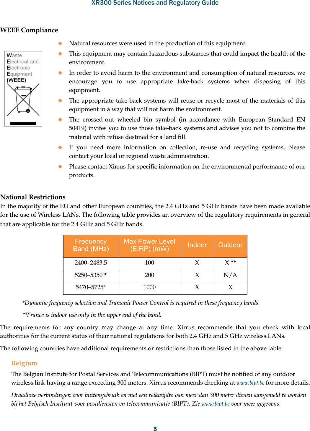 XR300 Series Notices and Regulatory Guide5WEEE ComplianceNational RestrictionsIn the majority of the EU and other European countries, the 2.4 GHz and 5 GHz bands have been made available for the use of Wireless LANs. The following table provides an overview of the regulatory requirements in general that are applicable for the 2.4 GHz and 5 GHz bands.*Dynamic frequency selection and Transmit Power Control is required in these frequency bands.**France is indoor use only in the upper end of the band.The requirements for any country may change at any time. Xirrus recommends that you check with local authorities for the current status of their national regulations for both 2.4 GHz and 5 GHz wireless LANs.The following countries have additional requirements or restrictions than those listed in the above table:BelgiumThe Belgian Institute for Postal Services and Telecommunications (BIPT) must be notified of any outdoor wireless link having a range exceeding 300 meters. Xirrus recommends checking at www.bipt.be for more details.Draadloze verbindingen voor buitengebruik en met een reikwijdte van meer dan 300 meter dienen aangemeld te worden bij het Belgisch Instituut voor postdiensten en telecommunicatie (BIPT). Zie www.bipt.be voor meer gegevens.Frequency Band (MHz)Max Power Level (EIRP) (mW) Indoor  Outdoor 2400–2483.5 100 X X **5250–5350 *200 X N/A5470–5725* 1000 X XNatural resources were used in the production of this equipment.This equipment may contain hazardous substances that could impact the health of the environment.In order to avoid harm to the environment and consumption of natural resources, we encourage you to use appropriate take-back systems when disposing of this equipment.The appropriate take-back systems will reuse or recycle most of the materials of this equipment in a way that will not harm the environment.The crossed-out wheeled bin symbol (in accordance with European Standard EN 50419) invites you to use those take-back systems and advises you not to combine the material with refuse destined for a land fill.If you need more information on collection, re-use and recycling systems, please contact your local or regional waste administration.Please contact Xirrus for specific information on the environmental performance of our products.