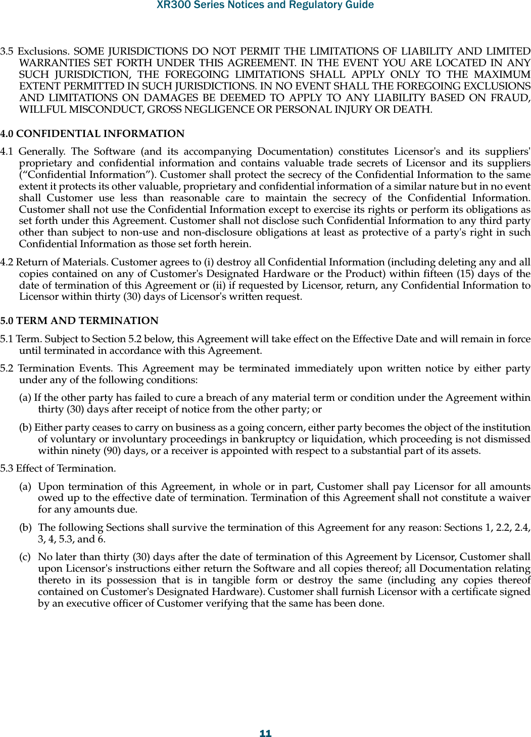 XR300 Series Notices and Regulatory Guide1113.5 Exclusions. SOME JURISDICTIONS DO NOT PERMIT THE LIMITATIONS OF LIABILITY AND LIMITED WARRANTIES SET FORTH UNDER THIS AGREEMENT. IN THE EVENT YOU ARE LOCATED IN ANY SUCH JURISDICTION, THE FOREGOING LIMITATIONS SHALL APPLY ONLY TO THE MAXIMUM EXTENT PERMITTED IN SUCH JURISDICTIONS. IN NO EVENT SHALL THE FOREGOING EXCLUSIONS AND LIMITATIONS ON DAMAGES BE DEEMED TO APPLY TO ANY LIABILITY BASED ON FRAUD, WILLFUL MISCONDUCT, GROSS NEGLIGENCE OR PERSONAL INJURY OR DEATH. 4.0 CONFIDENTIAL INFORMATION 4.1 Generally. The Software (and its accompanying Documentation) constitutes Licensor&apos;s and its suppliers&apos; proprietary and confidential information and contains valuable trade secrets of Licensor and its suppliers (“Confidential Information”). Customer shall protect the secrecy of the Confidential Information to the same extent it protects its other valuable, proprietary and confidential information of a similar nature but in no event shall Customer use less than reasonable care to maintain the secrecy of the Confidential Information. Customer shall not use the Confidential Information except to exercise its rights or perform its obligations as set forth under this Agreement. Customer shall not disclose such Confidential Information to any third party other than subject to non-use and non-disclosure obligations at least as protective of a party&apos;s right in such Confidential Information as those set forth herein. 4.2 Return of Materials. Customer agrees to (i) destroy all Confidential Information (including deleting any and all copies contained on any of Customer&apos;s Designated Hardware or the Product) within fifteen (15) days of the date of termination of this Agreement or (ii) if requested by Licensor, return, any Confidential Information to Licensor within thirty (30) days of Licensor&apos;s written request. 5.0 TERM AND TERMINATION 5.1 Term. Subject to Section 5.2 below, this Agreement will take effect on the Effective Date and will remain in force until terminated in accordance with this Agreement. 5.2 Termination Events. This Agreement may be terminated immediately upon written notice by either party under any of the following conditions: (a) If the other party has failed to cure a breach of any material term or condition under the Agreement within thirty (30) days after receipt of notice from the other party; or (b) Either party ceases to carry on business as a going concern, either party becomes the object of the institution of voluntary or involuntary proceedings in bankruptcy or liquidation, which proceeding is not dismissed within ninety (90) days, or a receiver is appointed with respect to a substantial part of its assets. 5.3 Effect of Termination. (a)  Upon termination of this Agreement, in whole or in part, Customer shall pay Licensor for all amounts owed up to the effective date of termination. Termination of this Agreement shall not constitute a waiver for any amounts due. (b)  The following Sections shall survive the termination of this Agreement for any reason: Sections 1, 2.2, 2.4, 3, 4, 5.3, and 6. (c)  No later than thirty (30) days after the date of termination of this Agreement by Licensor, Customer shall upon Licensor&apos;s instructions either return the Software and all copies thereof; all Documentation relating thereto in its possession that is in tangible form or destroy the same (including any copies thereof contained on Customer&apos;s Designated Hardware). Customer shall furnish Licensor with a certificate signed by an executive officer of Customer verifying that the same has been done. 