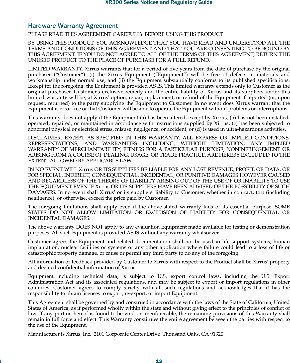 XR300 Series Notices and Regulatory Guide313Hardware Warranty AgreementPLEASE READ THIS AGREEMENT CAREFULLY BEFORE USING THIS PRODUCTBY USING THIS PRODUCT, YOU ACKNOWLEDGE THAT YOU HAVE READ AND UNDERSTOOD ALL THE TERMS AND CONDITIONS OF THIS AGREEMENT AND THAT YOU ARE CONSENTING TO BE BOUND BY THIS AGREEMENT. IF YOU DO NOT AGREE TO ALL OF THE TERMS OF THIS AGREEMENT, RETURN THE UNUSED PRODUCT TO THE PLACE OF PURCHASE FOR A FULL REFUND.LIMITED WARRANTY. Xirrus warrants that for a period of five years from the date of purchase by the original purchaser (“Customer”): (i) the Xirrus Equipment (“Equipment”) will be free of defects in materials and workmanship under normal use; and (ii) the Equipment substantially conforms to its published specifications. Except for the foregoing, the Equipment is provided AS IS. This limited warranty extends only to Customer as the original purchaser. Customer&apos;s exclusive remedy and the entire liability of Xirrus and its suppliers under this limited warranty will be, at Xirrus&apos; option, repair, replacement, or refund of the Equipment if reported (or, upon request, returned) to the party supplying the Equipment to Customer. In no event does Xirrus warrant that the Equipment is error free or that Customer will be able to operate the Equipment without problems or interruptions. This warranty does not apply if the Equipment (a) has been altered, except by Xirrus, (b) has not been installed, operated, repaired, or maintained in accordance with instructions supplied by Xirrus, (c) has been subjected to abnormal physical or electrical stress, misuse, negligence, or accident, or (d) is used in ultra-hazardous activities. DISCLAIMER. EXCEPT AS SPECIFIED IN THIS WARRANTY, ALL EXPRESS OR IMPLIED CONDITIONS, REPRESENTATIONS, AND WARRANTIES INCLUDING, WITHOUT LIMITATION, ANY IMPLIED WARRANTY OF MERCHANTABILITY, FITNESS FOR A PARTICULAR PURPOSE, NONINFRINGEMENT OR ARISING FROM A COURSE OF DEALING, USAGE, OR TRADE PRACTICE, ARE HEREBY EXCLUDED TO THE EXTENT ALLOWED BY APPLICABLE LAW. IN NO EVENT WILL Xirrus OR ITS SUPPLIERS BE LIABLE FOR ANY LOST REVENUE, PROFIT, OR DATA, OR FOR SPECIAL, INDIRECT, CONSEQUENTIAL, INCIDENTAL, OR PUNITIVE DAMAGES HOWEVER CAUSED AND REGARDLESS OF THE THEORY OF LIABILITY ARISING OUT OF THE USE OF OR INABILITY TO USE THE EQUIPMENT EVEN IF Xirrus OR ITS SUPPLIERS HAVE BEEN ADVISED OF THE POSSIBILITY OF SUCH DAMAGES. In no event shall Xirrus&apos; or its suppliers&apos; liability to Customer, whether in contract, tort (including negligence), or otherwise, exceed the price paid by Customer.The foregoing limitations shall apply even if the above-stated warranty fails of its essential purpose. SOME STATES DO NOT ALLOW LIMITATION OR EXCLUSION OF LIABILITY FOR CONSEQUENTIAL OR INCIDENTAL DAMAGES. The above warranty DOES NOT apply to any evaluation Equipment made available for testing or demonstration purposes. All such Equipment is provided AS IS without any warranty whatsoever. Customer agrees the Equipment and related documentation shall not be used in life support systems, human implantation, nuclear facilities or systems or any other application where failure could lead to a loss of life or catastrophic property damage, or cause or permit any third party to do any of the foregoing. All information or feedback provided by Customer to Xirrus with respect to the Product shall be Xirrus&apos; property and deemed confidential information of Xirrus.Equipment including technical data, is subject to U.S. export control laws, including the U.S. Export Administration Act and its associated regulations, and may be subject to export or import regulations in other countries. Customer agrees to comply strictly with all such regulations and acknowledges that it has the responsibility to obtain licenses to export, re-export, or import Equipment.This Agreement shall be governed by and construed in accordance with the laws of the State of California, United States of America, as if performed wholly within the state and without giving effect to the principles of conflict of law. If any portion hereof is found to be void or unenforceable, the remaining provisions of this Warranty shall remain in full force and effect. This Warranty constitutes the entire agreement between the parties with respect to the use of the Equipment. Manufacturer is Xirrus, Inc.  2101 Corporate Center Drive  Thousand Oaks, CA 91320