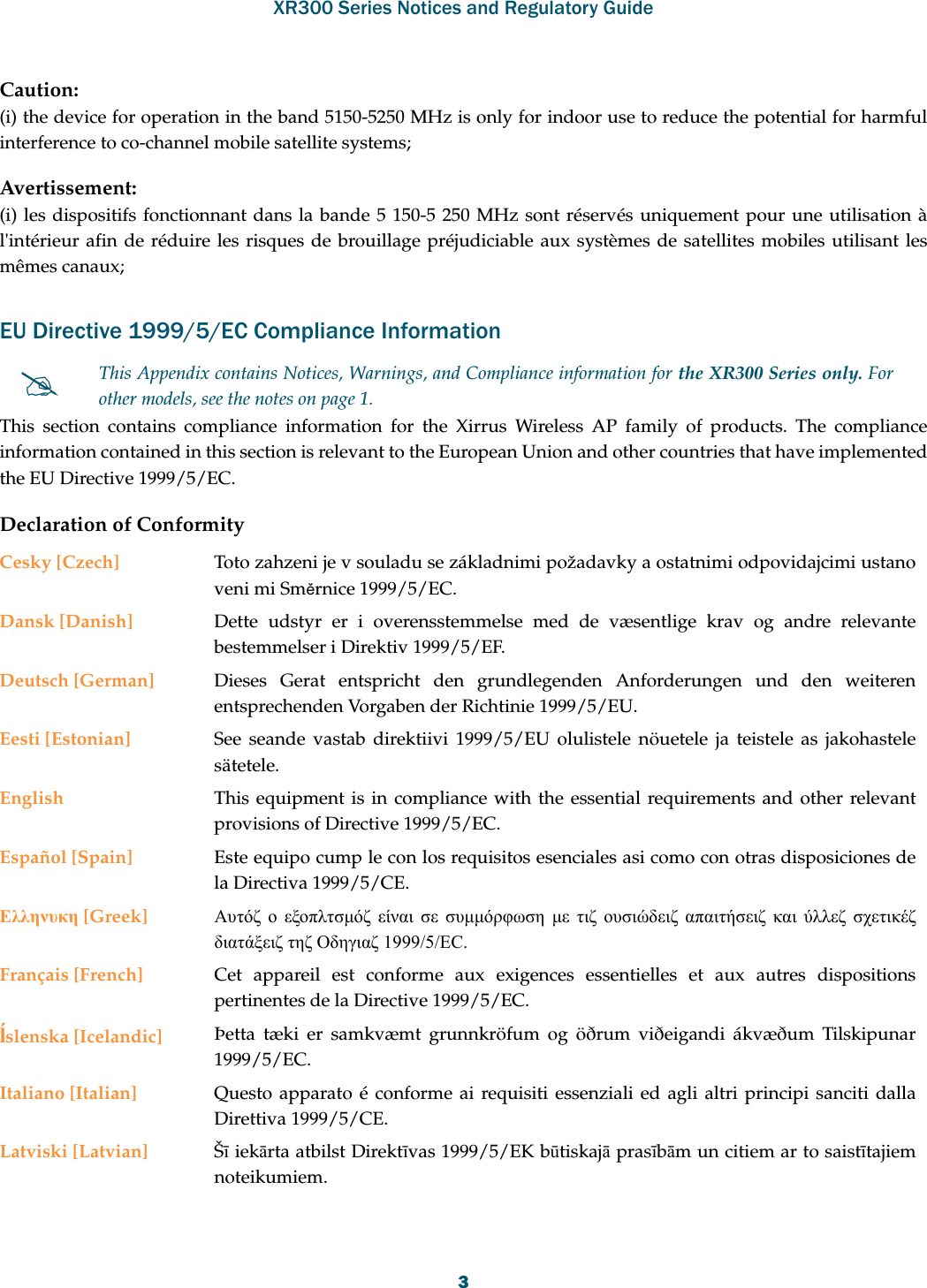 XR300 Series Notices and Regulatory Guide3Caution:(i) the device for operation in the band 5150-5250 MHz is only for indoor use to reduce the potential for harmful interference to co-channel mobile satellite systems;Avertissement:(i) les dispositifs fonctionnant dans la bande 5 150-5 250 MHz sont réservés uniquement pour une utilisation à l&apos;intérieur afin de réduire les risques de brouillage préjudiciable aux systèmes de satellites mobiles utilisant les mêmes canaux;EU Directive 1999/5/EC Compliance InformationThis section contains compliance information for the Xirrus Wireless AP family of products. The compliance information contained in this section is relevant to the European Union and other countries that have implemented the EU Directive 1999/5/EC.Declaration of ConformityThis Appendix contains Notices, Warnings, and Compliance information for the XR300 Series only. For other models, see the notes on page 1. Cesky [Czech] Toto zahzeni je v souladu se základnimi požadavky a ostatnimi odpovidajcimi ustano veni mi Směrnice 1999/5/EC.Dansk [Danish] Dette udstyr er i overensstemmelse med de væsentlige krav og andre relevante bestemmelser i Direktiv 1999/5/EF.Deutsch [German] Dieses Gerat entspricht den grundlegenden Anforderungen und den weiteren entsprechenden Vorgaben der Richtinie 1999/5/EU.Eesti [Estonian] See seande vastab direktiivi 1999/5/EU olulistele nöuetele ja teistele as jakohastele sätetele.English This equipment is in compliance with the essential requirements and other relevant provisions of Directive 1999/5/EC.Español [Spain] Este equipo cump le con los requisitos esenciales asi como con otras disposiciones de la Directiva 1999/5/CE.Ελληνυκη [Greek] Αυτόζ ο εξοπλτσμόζ είναι σε συμμόρφωση με τιζ ουσιώδειζ απαιτήσειζ και ύλλεζ σχετικέζ διατάξειζ τηζ Οδηγιαζ 1999/5/EC.Français [French] Cet appareil est conforme aux exigences essentielles et aux autres dispositions pertinentes de la Directive 1999/5/EC.ĺslenska [Icelandic] Þetta tæki er samkvæmt grunnkröfum og öðrum viðeigandi ákvæðum Tilskipunar 1999/5/EC.Italiano [Italian] Questo apparato é conforme ai requisiti essenziali ed agli altri principi sanciti dalla Direttiva 1999/5/CE.Latviski [Latvian] Šī iekārta atbilst Direktīvas 1999/5/EK būtiskajā prasībām un citiem ar to saistītajiem noteikumiem.