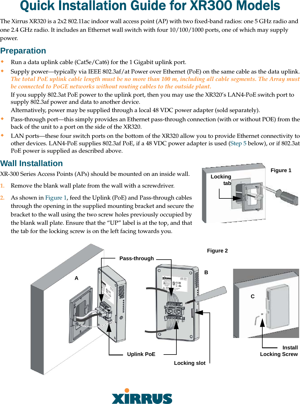 Quick Installation Guide for XR300 ModelsThe Xirrus XR320 is a 2x2 802.11ac indoor wall access point (AP) with two fixed-band radios: one 5 GHz radio and one 2.4 GHz radio. It includes an Ethernet wall switch with four 10/100/1000 ports, one of which may supply power. PreparationRun a data uplink cable (Cat5e/Cat6) for the 1 Gigabit uplink port.Supply power—typically via IEEE 802.3af/at Power over Ethernet (PoE) on the same cable as the data uplink. The total PoE uplink cable length must be no more than 100 m, including all cable segments. The Array must be connected to PoGE networks without routing cables to the outside plant. If you supply 802.3at PoE power to the uplink port, then you may use the XR320’s LAN4-PoE switch port to supply 802.3af power and data to another device. Alternatively, power may be supplied through a local 48 VDC power adapter (sold separately). Pass-through port—this simply provides an Ethernet pass-through connection (with or without POE) from the back of the unit to a port on the side of the XR320.LAN ports—these four switch ports on the bottom of the XR320 allow you to provide Ethernet connectivity to other devices. LAN4-PoE supplies 802.3af PoE, if a 48 VDC power adapter is used (Step 5 below), or if 802.3at PoE power is supplied as described above.Wall Installation Figure 1Locking tabXR-300 Series Access Points (APs) should be mounted on an inside wall.1. Remove the blank wall plate from the wall with a screwdriver. 2. As shown in Figure 1, feed the Uplink (PoE) and Pass-through cables through the opening in the supplied mounting bracket and secure the bracket to the wall using the two screw holes previously occupied by the blank wall plate. Ensure that the “UP” label is at the top, and that the tab for the locking screw is on the left facing towards you. Locking slotPass-throughUplink PoE Figure 2ABCInstall Locking Screw