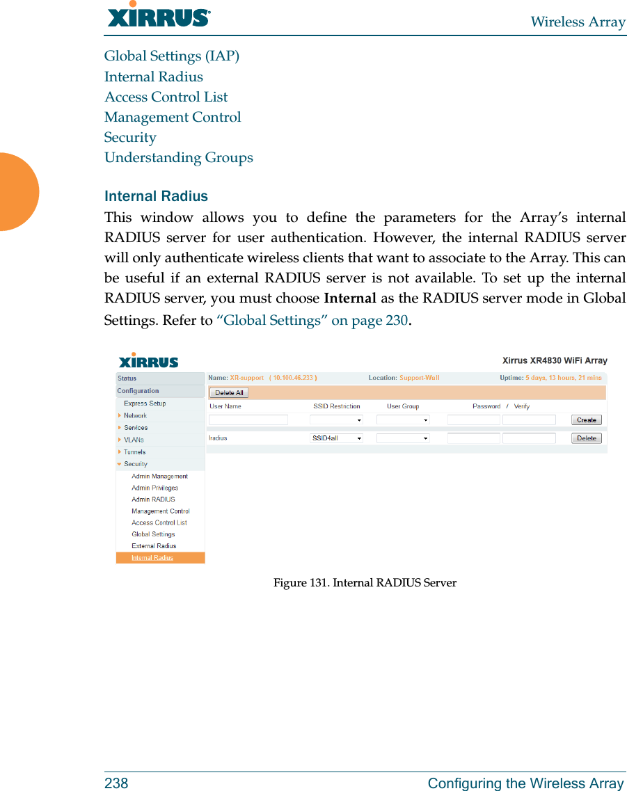 Wireless Array238 Configuring the Wireless ArrayGlobal Settings (IAP)Internal RadiusAccess Control ListManagement ControlSecurityUnderstanding GroupsInternal Radius This window allows you to define the parameters for the Array’s internal RADIUS server for user authentication. However, the internal RADIUS server will only authenticate wireless clients that want to associate to the Array. This can be useful if an external RADIUS server is not available. To set up the internal RADIUS server, you must choose Internal as the RADIUS server mode in Global Settings. Refer to “Global Settings” on page 230.Figure 131. Internal RADIUS Server 